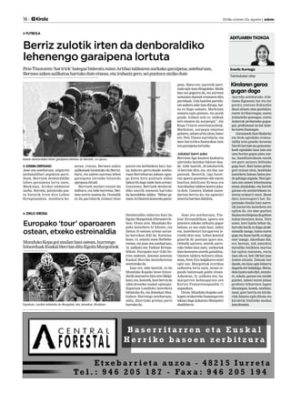 16

	

Kirola

2013ko urriaren 31a, eguena | anboto

	

FUTBOLA

Berriz zulotik irten da denboraldiko
lehenengo garaipena lortuta
Peio Tinocoren ‘hat trick’ bategaz bideratu zuten Artibai taldearen aurkako garaipena; asteburuan,
Bermeo azken sailkatua hartuko dute etxean, eta irabaziz gero, sei puntura utziko dute
pena. Batez ere, aurretik merituak egin izan ditugulako. Maila
hau oso gogorra da, eta aurrean
asmatzen duenak eramaten ditu
partiduak. Guk hainbat partidutan aukera asko izan ditugu, baina ez dugu asmatu. Markinan
asmatu egin genuen, eta pozik
gaude. Irabazi zein ez, taldeak
beti ematen du aurpergia”, dio
Kepa Uriarte entrenatzaileak.
Markinan, aurpegia emateaz
gainera, zehatz aritu ziren; batez
ere, Peio Tinoco aurrelaria, eta
bere hat-trick-a funtsezkoa izan
zen garaipena lortzeko.

Jokalari berri asko
porrot eta berdinketa bat), baina, hala ere, gertu daude: asteburuan Berrizburun jokoan egongo diren hiru puntuen aldea
bakarrik dago talde bien artean.
Gutxienez, Berrizek denboraldiko unerik onenean hartuko
du kostaldeko taldea: “Behar genuen Artibairen kontrako garai-

Berrizen liga hasiera kaskarra
ulertzeko hainbat faktore daude. Alde batetik, 20 jokalaritik
15 berriak dira, eta, oro har, oso
gazteak. Bestetik, liga hasieran igoera postuetan edo euren
bueltan dabiltzan Ermua eta
Astrabudua taldeen kontra jokatu dute. Gainera, klubak zuzendaritza berria du, eta egoerari
neurria hartzen dabiltza.

Denboraldia indartsu hasi du
Egoitz Murgoitiok (Hirumet-Orbea). Orain arte, Munduko Kopako lasterketa bi lehiatu, eta
bietan 10 onenen artean sartzeko borrokan ibili da. Estreinakoan, 14. amaitu zuen Herbehereetan, eta joan zen asteburuan,
12. sailkatu zen Txekiar Errepublikan. Europako tour txiki horren ondoren, datozen asteetan
Euskal Herriko lasterketetan
zentratuko da.
Izan ere, alde batetik, ez du
Munduko Kopako beste hitzordurik azaroaren 23ra arte (Belgikan), eta, bestetik, hasi berria da
ziklo-kroseko euskal egutegia.
Zapatuan Laudioko lasterketa
lehiatuko du, eta domekan Muskizkoa. Hurrengo asteburuan,
aldiz, Elorrioko proban parte
hartuko du.

Joan zen asteburuan, Txekiar Errepublikan, igoera eta
jaitsiera askoko zirkuitu gogor
batean, ez zen ondo hasi, nahiz
eta, lasterketari hirugarren lerrotik ekin zion. Lehen kontrol
gunetik 30. postuan igaro zen.
Ordutik aurrera, atzetik aurrerako bidea hasi zuen, aurkariak
bata bestearen atzetik gaindituz.
Onenen taldera heltzera zihoanean, Sven Nys belgikarra erori
egin zen. Murgoitiok erorikoa
saihestea lortu zuen, baina segundo baliotsuak galdu zituen.
Azkenean, 12. sailkatu zen, hamargarren helmugaratu zen
Enrico Franzoirengandik 11
segundora.
Orain, Munduko Kopako sailkapen orokorreko hamargarren
tokian dago kokatuta Murgoitio
abadiñarra.

Etxean denboraldiko lehen garaipena bilatuko du Berrizek. Jon Iglesias.

JOSEBA DERTEANO
Joan zen asteburuan, seigarren
jardunaldiari zegokion partiduan, Berrizek denboraldiko
lehen garaipena lortu zuen,
Markinan, Artibai taldearen
aurka. Horrela, jaitsierako postu bietatik irten dira Lehen
Erregionalean. Asteburu ho-

netan, etxean, Bermeo azken
sailkatuak bisitatuko du Berrizburu, eta zaleen aurrean lehen
garaipena lortzeko hitzordu
aproposa dirudi.
Berrizek mailari eustea du
helburu, eta bide horretan, Bermeo arerio zuzena da. Oraindik
ez du partidurik irabazi (bost

ZIKLO KROSA

Europako ‘tour’ oparoaren
ostean, etxeko estreinaldia
Munduko Kopa goi mailan hasi ostean, hurrengo
hitzorduak Euskal Herrian ditu Egoitz Murgoitiok

Zapatuan, Laudion lehiatuko du Murgoitok, eta, domekan, Muskizen.

ADITUAREN TXOKOA

Eneritz Iturriaga
Txirrindulari ohia

Kirolaren geroa
gugan dago
Aurreko asteburuko Atletismo Egunean zur eta lur
geratu nintzen Ezkurdin
ikusi nituen ume guztiekin,
euren irribarreagaz, euren
irabazteko goseagaz, euren
indarrak probatzeko gogoagaz, profesional on bat izateko euren ilusioagaz.
Geraxanek (korrikalaria)
eta biok egindako erakustaldia zein gaueko krosean
David Garciak eta gainontzekoek egindako lana izan zen
ume horien gogoa piztu zuena, handitzerakoan eurak
ere gure antzera ibiltzeko
gogo hori. Bati baino gehiagori entzun nion, bestelako
lasterketa batean baino jende gehiago zegoela. Hori gertatu zen umeei lehentasuna
eman zitzaielako, eta horrek
guraso eta senitartekoen interesa erakarri zuen. Beste
datu interesgarri bat: Espainiako Itzulia hasi aurretik juniorren lasterketa ere
egiten da, eta ume guztien
ilusioa eta bizipoza da gehien
nabarmentzen dena. Nire
ustez, hori landu behar da,
harrobi barik ez dugu profesionalik izango, baina euren
gogo eta ilusio barik, ez dugu
ezer izango. Akorduan dut,
era berean, nik umeekin
mendiko bizikleta martxa
bat egiten nuenean, euria
izan edo ez, beti 100 bat ume
izaten nituela. Datuak hor
daude, eta lana egin beharra
dagoela ere badakigu. Beraz,
deia luzatu nahi diet, monitore, eskola, guraso eta senide
guztiei, umeei euren jolasa
profesio bihurtzen lagun
diezaiegun, honek, etorkizunean, gure herria eta kirolariak famatu egin ditzan eta
kiroletik bizitzeko modua
izan dezaten.

 