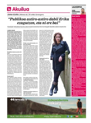 LAUHORTZA

Akuilua

JOXE
GARAIZABAL

JOANA OCAÑA | Aktorea da | 30 urteko durangarra

“Publikoa astiro-astiro dabil Erika
ezagutzen, eta ni ere bai”
‘Goenkale’ telesailean hasi da; aktore lanak momentua bizi eta etengabe ikasteko aukera ematen dio
AMAIA UGALDE
Hamazazpi urtetatik Karrika antzerki taldeko kidea da
Joana Ocaña. Bertan eman
zituen lehen pausuak, eta
bertan dabil gaur egun ere,
taldeko sorkuntza giroan
pozik. Barakaldoko Antzerki Eskolan ikasketak egin
zituen, eta Hortzmuga taldeagaz ere badabil azken urteotan. Uda ostean telebistako
esperientzia hasi du, Goenkalen. Erika da bera, Arralden
bizi berri bat hasi gura duen
pertsona.
Bazabiltza kamara aurrera ohitzen?
Bai, gero eta gehiago. Hasieran
arrotza egiten zitzaidan. Antzezteko era oso desberdina da:
Antzerkian dena zuzenean da,
eta dena bihurtzen da handiago: adierazkortasuna, ahotsa...
Gehienetan publikoa aurrez
aurre daukazu, eta mila kamara
dauzkazu –publikoaren begiak–,
bakoitza bere interpretazioa
egiten. Batzuetan, publikoa
desagertu-edo egiten da, beste
batzuetan, oso gertu izan dugu: adibidez, kalean, edo baita
umeekin ere. Telebistakoa oso
desberdina da.
Mugatuagoa?
Bai. Azkenean, platoa, antzezteko lekua, oso murritza da, estua
da. Hiru horma dauzkazu, eta
laugarrenean daude kamarak.
Batzuetan hiru horma horietako zulo batean, gero, igual,
koadro bat eskegita dagoen lekuan kokatzen dituzte kamarak,
baina normalean ez dira lekuz
mugitzen. Orduan, nik kamarari erakutsi behar diot eurei
komeni zaien planoa. Mugitu
behar banaiz komunetik irten
eta zurekin berba egiteko, oso
neurtuta dago noraino mugitu

behar naizen eta zertarako. Antinaturaltasun horretara ohitzea apur bat kostatu egiten da:
Horretan kontzentratuta zaude,
emozioak ondo igorriko dituzun
pentsatzen, eta ardura ere bada,
oso laburra izango den eszena
horri ahalik eta etekin handiena
atera gura diozulako.
Erikak, zure pertsonaiak, iragan iluna dauka.
Goenkalen, dagoeneko, pista
batzuk agertu dira, eta ez dakit
guztiz argi geratu den, baina
nire pertsonaia transexuala da,
mutila izandakoa da. Bizipenetatik transmititzen du asko, sentimenduetatik. Oso momentu
latzak pasatu ditu, tratu txarrak
jaso ditu, eta beretzako erronka
handia izan da leku ezezagun
batera bakarrik joatea, horrelako egoera batetik irten berri.
Orduan publikoa astiro-astiro
dabil Erika ezagutzen, eta ni ere
bai. Goenkalen, aktoreok ez ditugu gure pertsonaiak erabat ezagutzen, gidoia ez delako itxia.
Ez dakigu norantz eta noraino
joango den. Antzerki lanetan
desberdina da; pertsonaiak istorioan edukiko duen ibilbidea
ezagutzen dugu. Bere izaera eta
jarrerak lantzeko era desberdina da.
Karrikako aktore bat baino gehiagok parte hartu du
‘Goenkale’ telesailean.
Bai! Uxue, Coralinaren papera egiten duena ere, Karrikan
egondakoa da. Kontatzen hasi,
eta lehenengoa Naza izan zen,
gero Eneko, gero Uxue eta biok,
Endika ere egonda dago figurazio bat egiten...
Telebista munduan ikusiko zenuke zure burua?
Nik, azken finean, benetan maite dudana antzerkia da. Jateko

eman dit, disfrutatzeko eman
dit, lagunak egiteko eman dit.
Lan kolektiboa, sorkuntza,
zuzeneko ikuskizunak... Hor
pizten zaizu harra. Baina beti gura izan dut pelikularen
bat egin noiz edo noiz. Iaz
halako batean esan nuen,
“ba castinga egingo dut,
probatzeko sikiera”. Iaz ez
ninduten hartu, eta aurtengo deialdian deitu egin
didate. Antzerki munduko lagun batzuekin joan,
eta hartu egin ninduten.
Hau loteria lakoa da. Niretzat kristoren aukera da kamara atzeko
mundua ezagutzeko;
eskola bat da, teknika
berri bat.
Telebistatik zerk harritu zaitu?
Gauza kurioso bat da
ez dagoela entsegurik.
Aurreko batean esan zigun lankide batek: “Hemen gauza bi bete behar
dituzue; lehenengoa, etortzea, eta bigarrena, zuen
testuak ondo ikastea”.
Platora joan aurretik hamar minutuko tarte txiki bat
edukitzen dugu aktore zuzendari batekin, entsegu gela deitzen zaion gela batean. Han,
eszena planteatzen dugu, gutxieneko ekintzekin. Adrenalina puntu interesantea
dauka horrek. Ezin zara
hustu entsegu txiki horretan. Agian negarrez
hastea tokatzen zaizu,
eta entseguan kontrolatu egin behar duzu,
bestela, momentuan
sikatuta, malko barik geratuko zara!
Baina beno, horretarako trikimailu
asko daude...

Irakaslea

Gure herria
EITBko informatiboetan
diotenez, Ekialdean sarri
pertsonak hil egiten dira.
Urte asko ez dela, hemen,
gure herrian ere astero-astero
bat edo beste hiltzen zen, eta
jende mordoa torturatzen zen.
Hildakoak futbol partidetan bezala zenbatzen ziren;
irabazi, galdu edo berdindu
egiten zen. Eta, alde bakoitza,
futbolean bezala, zenbat eta
gol gehiago sartu, harroago
azaltzen zen. Irabazi dugu
esaten zuten.
Egun batean, alde bateko
ekintzek hilketa izena hartu
zuten, eta, beste aldekoak, hil
egiten ziren. Alde batekoak
terroristak ziren, eta edozer
egin zitekeen euren kontra.
Atxilotu, torturatu, edozer
onartzera behartu, ahalik
eta urte gehieneko zigorra
jarri eta kartzelan ustel zitezela. Zigorra bete ondoren
ere terrorista izaten jarraitzen zutenez, nahierako doktrina ezarriz zigorra luzatu
zitzaien in sekula sekulorun.
Hori guztia, aurreko edozein
katebegitan bizia galtzen ez
bazuten.
Arazoaren sustraia ez zuten, eta ez dute onartzen, baina dena posible zen hiltzeari
utziz gero. Hori zen konponbiderako edo hitz egiteko
baldintza.
Utzi dute, baina orain armak entregatu behar dituzte;
beste aldekoek inoiz ez.
Armak entregatu ondoren,
barkamena eskatu beharko
dute, eta, ondoren, damu direla aitortu; eta gero... Amaierarik gabeko katea.
Bitartean, Madril aldean
eskuin muturrekoak Espainiako Gobernuaren kontra
dabiltzan honetan, jarrai diezaiogun gure bideari.
Batu gaitezen eta tira dezagun denok batera.
Gure esku dago herri izan
ala ez.
Edozein herrik bezala herri
izateko eskubidea daukagu.
Herri librea izan gaitezke.
Herri libre eta euskalduna
izan gaitezke.

 