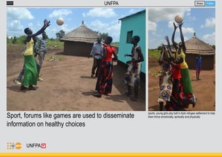 Sport, forums like games are used to disseminate 
information on healthy choices 
Share Follow 
UNFPA 
sports, young girls play ball in Ayilo refugee settlement to help 
them thrive emotionally, spritually and physically 
UNFPA 
 