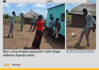 Sport, young refugees playing ball in Ayilo refugee 
settlement Adjumani district 
Share Follow 
UNFPA 
Sports, Mike Marchar 21, says he likes playing football be-cause 
it keeps his mind occupied from post-conflict trauma 
UNFPA 
 