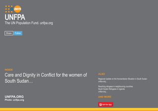 UNFPA 
The UN Population Fund. unfpa.org 
ALSO 
Regional Update on the Humanitarian Situation in South Sudan 
unfpa.org... 
Reaching refugees in neighbouring countries 
South Sudan Refugees in Uganda 
unfpa.org... 
AND MORE 
Share Follow 
INSIDE 
Care and Dignity in Conflict for the women of 
South Sudan… 
UNFPA.ORG 
Photo: unfpa.org 
 