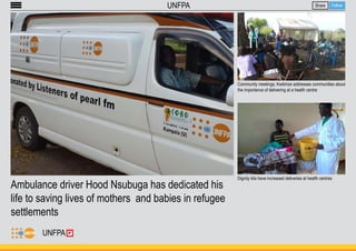 Ambulance driver Hood Nsubuga has dedicated his 
life to saving lives of mothers and babies in refugee 
settlements 
Share Follow 
Community meetings; Kwikirize addresses communities about 
the importance of delivering at a health centre 
Dignity kits have increased deliveries at health centres 
UNFPA 
UNFPA 
 