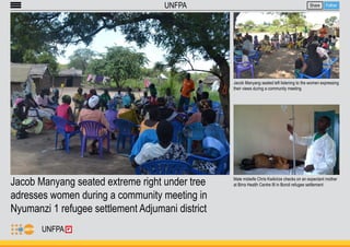 Jacob Manyang seated extreme right under tree 
adresses women during a community meeting in 
Nyumanzi 1 refugee settlement Adjumani district 
Share Follow 
Jacob Manyang seated left listening to the women expressing 
their views during a community meeting 
Male midwife Chris Kwikirize checks on an expectant mother 
at Birra Health Centre III in Boroli refugee settlement 
UNFPA 
UNFPA 
 