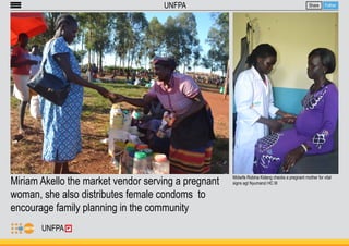 Miriam Akello the market vendor serving a pregnant 
woman, she also distributes female condoms to 
encourage family planning in the community 
Share Follow 
UNFPA 
Midwife Robina Kideng checks a pregnant mother for vital 
signs agt Nyumanzi HC III 
UNFPA 
 