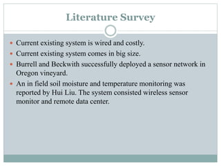 Literature Survey
 Current existing system is wired and costly.
 Current existing system comes in big size.
 Burrell and Beckwith successfully deployed a sensor network in
Oregon vineyard.
 An in field soil moisture and temperature monitoring was
reported by Hui Liu. The system consisted wireless sensor
monitor and remote data center.
 