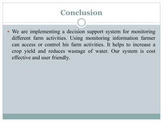 Conclusion
 We are implementing a decision support system for monitoring
different farm activities. Using monitoring information farmer
can access or control his farm activities. It helps to increase a
crop yield and reduces wastage of water. Our system is cost
effective and user friendly.
 