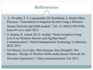 References
 A. Nivedita, T. S. Logasundari, M. Keerthana, A. Renita Mary
Florence, “Automation in Irrigation System Using a Wireless
Sensor Network and GSM module”, Vol. 13, ISSN:2349-9398,
Issue 45 ver.I, April 2015
 A. Kumar, K. kamal, M. O. Arshad, “Smart Irrigation Using
Low-Cost Moisture Sensors and Zig-Bee-based
Communication”, Global Humanitarian Technology Conference,
IEEE 2014
 Yin Shouyi, Liu Leibo, Zhou Renyan, Sun Zhongfu3, Wei
Shaojun, “Design of Wireless Multi-media Sensor Network for
Precision Agriculture”, China communications, Feb 2013.
.
 