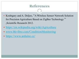 References
 Keshtgary and A. Deljoo, “A Wireless Sensor Network Solution
for Precision Agriculture Based on ZigBee Technology ”
,Scientific Research 2012.
 https://en.wikipedia.org/wiki/Agriculture
 www.bkvibro.com/ConditionMonitoring
 https://www.arduino.cc/
 