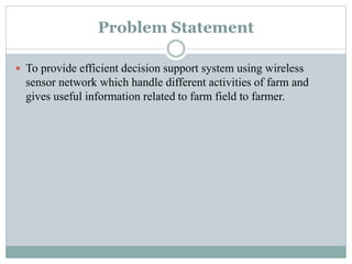 Problem Statement
 To provide efficient decision support system using wireless
sensor network which handle different activities of farm and
gives useful information related to farm field to farmer.
 
