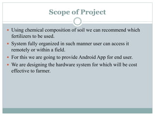 Scope of Project
 Using chemical composition of soil we can recommend which
fertilizers to be used.
 System fully organized in such manner user can access it
remotely or within a field.
 For this we are going to provide Android App for end user.
 We are designing the hardware system for which will be cost
effective to farmer.
 