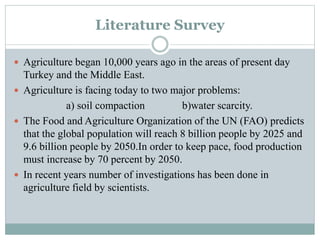Literature Survey
 Agriculture began 10,000 years ago in the areas of present day
Turkey and the Middle East.
 Agriculture is facing today to two major problems:
a) soil compaction b)water scarcity.
 The Food and Agriculture Organization of the UN (FAO) predicts
that the global population will reach 8 billion people by 2025 and
9.6 billion people by 2050.In order to keep pace, food production
must increase by 70 percent by 2050.
 In recent years number of investigations has been done in
agriculture field by scientists.
 