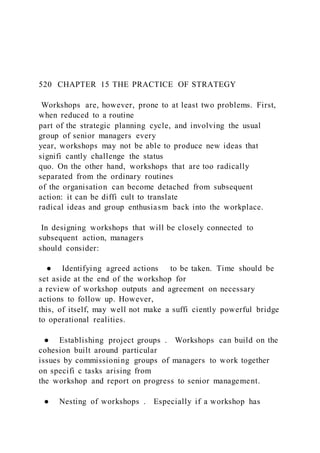 520 CHAPTER 15 THE PRACTICE OF STRATEGY
Workshops are, however, prone to at least two problems. First,
when reduced to a routine
part of the strategic planning cycle, and involving the usual
group of senior managers every
year, workshops may not be able to produce new ideas that
signifi cantly challenge the status
quo. On the other hand, workshops that are too radically
separated from the ordinary routines
of the organisation can become detached from subsequent
action: it can be diffi cult to translate
radical ideas and group enthusiasm back into the workplace.
In designing workshops that will be closely connected to
subsequent action, managers
should consider:
● Identifying agreed actions to be taken. Time should be
set aside at the end of the workshop for
a review of workshop outputs and agreement on necessary
actions to follow up. However,
this, of itself, may well not make a suffi ciently powerful bridge
to operational realities.
● Establishing project groups . Workshops can build on the
cohesion built around particular
issues by commissioning groups of managers to work together
on specifi c tasks arising from
the workshop and report on progress to senior management.
● Nesting of workshops . Especially if a workshop has
 