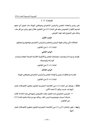 -18-
)965(‫العدد‬‫الر�سمية‬‫اجلريدة‬
)11(‫املـــادة‬
‫منهم‬ ‫أي‬� ‫تعيني‬ ‫عند‬ ‫الهيئة‬ ‫ـي‬‫ف‬‫وموظ‬ ‫التنفيذي‬ ‫والرئي�س‬ ‫املجل�س‬ ‫أع�ضاء‬�‫و‬ ‫رئي�س‬ ‫على‬
، ‫عام‬ ‫كل‬ ‫من‬ ‫يناير‬ ‫�شهر‬ ‫خالل‬ ‫القانون‬ ‫من‬ )42( ‫ـادة‬‫ـ‬‫ـ‬‫مل‬‫ا‬ ‫ـي‬‫ف‬ ‫عليه‬ ‫املن�صو�ص‬ ‫إقرار‬‫ل‬‫ا‬ ‫تقدمي‬
.‫الغر�ض‬‫لهذا‬‫املعد‬‫النموذج‬‫على‬‫وذلك‬
‫أول‬‫ل‬‫ا‬‫الباب‬
‫وواجباتهم‬‫مهامهم‬‫التنفيذي‬‫والرئي�س‬‫واملجل�س‬‫الرئي�س‬‫فيها‬‫يبا�شر‬‫التي‬‫املجاالت‬
‫القانون‬‫من‬)1-51(‫ـادة‬‫ـ‬‫ـ‬‫مل‬‫ا‬
‫الثاين‬‫الباب‬
‫إ�صدار‬�‫و‬‫انعقاده‬‫ل�صحة‬‫الالزمة‬‫أغلبية‬‫ل‬‫وا‬‫املجل�س‬‫اجتماعات‬‫ومواعيد‬‫إجراءات‬�‫و‬‫قواعد‬
‫وتو�صياته‬‫قراراته‬
‫القانون‬‫من‬)2-51(‫ـادة‬‫ـ‬‫ـ‬‫مل‬‫ا‬
‫الثالث‬‫الباب‬
‫الهيئة‬‫ـي‬‫ف‬‫وموظ‬‫التنفيذي‬‫والرئي�س‬‫املجل�س‬‫أع�ضاء‬�‫و‬‫رئي�س‬‫إخطارات‬�‫و‬‫إقرارات‬�
‫القانون‬‫من‬)3-51(‫ـادة‬‫ـ‬‫ـ‬‫مل‬‫ا‬
‫امل�شار‬ ‫االت�صاالت‬ ‫تنظيم‬ ‫لقانون‬ ‫التنفيذية‬ ‫الالئحة‬ ‫من‬ )18( ‫ـادة‬‫ـ‬‫ـ‬‫مل‬‫ا‬ ‫إىل‬� ‫ي�ضاف‬ 	:‫ثالثا‬
:‫آتي‬‫ل‬‫ا‬‫ن�صه‬)3(‫برقم‬‫جديد‬‫بند‬‫إليها‬�
‫كانت‬‫إذا‬�‫املادة‬‫هذه‬‫ـي‬‫ف‬‫عليها‬‫املن�صو�ص‬‫باملدد‬‫التقيد‬‫عدم‬‫التنفيذي‬‫	للرئي�س‬-3
)22( ‫ـادة‬‫ـ‬‫ـ‬‫مل‬‫ا‬ ‫ـم‬‫ـ‬‫ـ‬‫ـ‬‫ك‬‫ح‬ ‫ـاة‬‫ـ‬‫ـ‬‫ع‬‫مرا‬ ‫مع‬ ‫وذلك‬ ، ‫ذلك‬ ‫ـرر‬‫ـ‬‫ـ‬‫ب‬‫ت‬ ‫ـة‬‫ـ‬‫ـ‬‫ـ‬‫ي‬‫مو�ضوع‬ ‫ـاب‬‫ـ‬‫ـ‬‫ـ‬‫ب‬‫أ�س‬� ‫ـاك‬‫ـ‬‫ـ‬‫ـ‬‫ن‬‫ه‬
.‫القانون‬‫من‬
‫امل�شار‬ ‫االت�صاالت‬ ‫تنظيم‬ ‫لقانون‬ ‫التنفيذية‬ ‫الالئحة‬ ‫من‬ )6( ‫و‬ )3( ‫املادتان‬ ‫تلغى‬ 	:‫رابعا‬
.‫إليها‬�
 