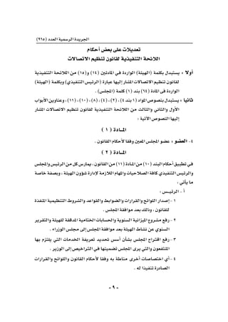 -9-
)965(‫العدد‬‫الر�سمية‬‫اجلريدة‬
‫أحكام‬�‫بع�ض‬‫على‬‫تعديالت‬
‫االت�صاالت‬‫تنظيم‬‫لقانون‬‫التنفيذية‬‫الالئحة‬
‫التنفيذية‬ ‫الالئحة‬ ‫من‬ )15(‫و‬ )14( ‫املادتني‬ ‫ـي‬‫ف‬ ‫الواردة‬ )‫(الهيئة‬ ‫بكلمة‬ ‫ي�ستبدل‬ : ‫أوال‬�
)‫(الهيئة‬‫وبكلمة‬)‫التنفيذي‬‫(الرئي�س‬‫عبارة‬‫إليها‬�‫امل�شار‬‫االت�صاالت‬‫تنظيم‬‫لقانون‬
.)‫(املجل�س‬‫كلمة‬)1(‫بند‬)64(‫املادة‬‫فى‬‫الواردة‬
‫أبواب‬‫ل‬‫ا‬‫وعناوين‬،)11(،)10(،)8(،)4(،)2(،)4‫بند‬1(‫املواد‬‫بن�صو�ص‬‫	ي�ستبدل‬:‫ثانيا‬
‫امل�شار‬ ‫االت�صاالت‬ ‫تنظيم‬ ‫لقانون‬ ‫التنفيذية‬ ‫الالئحة‬ ‫من‬ ‫والثالث‬ ‫والثاين‬ ‫أول‬‫ل‬‫ا‬
:‫آتية‬‫ل‬‫ا‬‫الن�صو�ص‬‫إليها‬�
)1(‫املـــادة‬
.‫القانون‬‫أحكام‬‫ل‬‫وفقا‬‫املعني‬‫املجل�س‬‫ع�ضو‬:‫الع�ضو‬-4
)2(‫املـــادة‬
‫واملجل�س‬‫الرئي�س‬‫من‬‫كل‬‫ميار�س‬،‫القانون‬‫من‬)11(‫ـادة‬‫ـ‬‫ـ‬‫مل‬‫ا‬‫من‬)10(‫البند‬‫أحكام‬�‫تطبيق‬‫ـي‬‫ف‬
‫خا�صة‬‫وب�صفة‬،‫الهيئة‬‫ؤون‬�‫ش‬�‫إدارة‬‫ل‬‫الالزمة‬‫واملهام‬‫ال�صالحيات‬‫كافة‬‫التنفيذي‬‫والرئي�س‬
:‫أتي‬�‫ي‬‫ما‬
:‫ـ�س‬‫ـ‬‫ـ‬‫ـ‬‫ـ‬‫ي‬‫الرئ‬-‫أ‬�
‫املنفذة‬‫التنظيمية‬‫وال�شروط‬‫والقواعد‬‫وال�ضوابط‬‫والقرارات‬‫اللوائح‬‫إ�صدار‬�	-1
.‫املجل�س‬‫موافقة‬‫بعد‬‫وذلك‬،‫للقانون‬
‫والتقرير‬‫للهيئة‬‫املدققة‬‫اخلتامية‬‫واحل�سابات‬‫ال�سنوية‬‫امليزانية‬‫م�شروع‬‫	رفع‬-2
.‫الوزراء‬‫جمل�س‬‫إىل‬�‫املجل�س‬‫موافقة‬‫بعد‬‫الهيئة‬‫ن�شاط‬‫عن‬‫ال�سنوي‬
‫بها‬ ‫يلتزم‬ ‫التي‬ ‫اخلدمات‬ ‫تعريفة‬ ‫حتديد‬ ‫أ�س�س‬� ‫أن‬�‫ش‬�‫ب‬ ‫املجل�س‬ ‫اقرتاح‬ ‫	رفع‬-3
.‫الوزير‬‫إىل‬�‫الرتاخي�ص‬‫ـي‬‫ف‬‫ت�ضمينها‬‫املجل�س‬‫يرى‬‫والتي‬‫املنتفعون‬
‫والقرارات‬ ‫واللوائح‬ ‫القانون‬ ‫أحكام‬‫ل‬ ‫وفقا‬ ‫به‬ ‫مناطة‬ ‫أخرى‬� ‫اخت�صا�صات‬ ‫أي‬�	-4
.‫له‬‫تنفيذا‬‫ال�صادرة‬
 