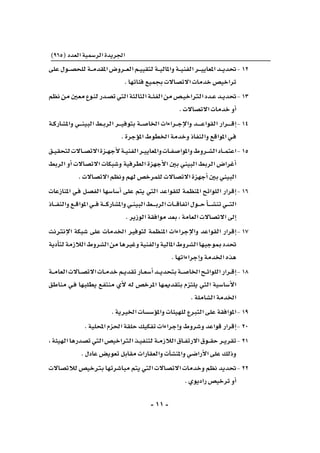 -11-
)965(‫العدد‬‫الر�سمية‬‫اجلريدة‬
‫على‬‫ـول‬‫ـ‬‫ـ‬‫ص‬�‫للح‬‫ـة‬‫ـ‬‫ـ‬‫م‬‫املقد‬‫ـرو�ض‬‫ـ‬‫ـ‬‫ع‬‫ال‬‫ـم‬‫ـ‬‫ي‬‫لتقي‬‫ـة‬‫ـ‬‫ـ‬‫ي‬‫واملال‬‫ـة‬‫ـ‬‫ـ‬‫ي‬‫الفن‬‫ـر‬‫ـ‬‫ـ‬‫ـ‬‫ي‬‫املعاي‬‫ـد‬‫ـ‬‫ـ‬‫ي‬‫	حتد‬-12
.‫فئاتها‬‫بجميع‬‫االت�صاالت‬‫خدمات‬‫تراخي�ص‬
‫نظم‬‫من‬‫معني‬‫ـوع‬‫ن‬‫ل‬‫ـدر‬‫ص‬�‫ت‬‫التي‬‫الثالثة‬‫ـة‬‫ـ‬‫ئ‬‫الف‬‫من‬‫ـ�ص‬‫ـ‬‫ي‬‫الرتاخ‬‫ـدد‬‫ـ‬‫ع‬‫ـد‬‫ـ‬‫ي‬‫	حتد‬-13
.‫االت�صاالت‬‫خدمات‬‫أو‬�
‫ـة‬‫ـ‬‫ك‬‫وامل�شار‬ ‫ـي‬‫ـ‬‫ـ‬‫ـ‬‫ن‬‫البي‬ ‫ـط‬‫ـ‬‫ب‬‫الر‬ ‫ـر‬‫ـ‬‫ـ‬‫ـ‬‫ي‬‫بتوف‬ ‫ـة‬‫ـ‬‫ـ‬‫ص‬�‫اخلا‬ ‫ـراءات‬‫ـ‬‫ـ‬‫ج‬‫إ‬‫ل‬‫وا‬ ‫ـد‬‫ـ‬‫ـ‬‫ـ‬‫ـ‬‫ـ‬‫ع‬‫القوا‬ ‫ـرار‬‫ـ‬‫ـ‬‫ـ‬‫ـ‬‫ـ‬‫ق‬‫إ‬�	-14
.‫ؤجرة‬�‫امل‬‫اخلطوط‬‫وخدمة‬‫والنفاذ‬‫املواقع‬‫ـي‬‫ف‬
‫ـق‬‫ـ‬‫ي‬‫لتحق‬‫ـاالت‬‫ـ‬‫ص‬�‫االت‬‫ـزة‬‫ـ‬‫ه‬‫أج‬‫ل‬‫ـة‬‫ـ‬‫ي‬‫الفن‬‫ـر‬‫ـ‬‫ي‬‫واملعاي‬‫ـات‬‫ـ‬‫ف‬‫واملوا�ص‬‫ـروط‬‫ـ‬‫ش‬�‫ال‬‫ـاد‬‫ـ‬‫ـ‬‫م‬‫	اعت‬-15
‫الربط‬ ‫أو‬� ‫االت�صاالت‬ ‫و�شبكات‬ ‫الطرفية‬ ‫أجهزة‬‫ل‬‫ا‬ ‫بني‬ ‫البيني‬ ‫الربط‬ ‫أغرا�ض‬�
.‫االت�صاالت‬‫ونظم‬‫لهم‬‫للمرخ�ص‬‫االت�صاالت‬‫أجهزة‬�‫بني‬‫البيني‬
‫املنازعات‬ ‫ـي‬‫ف‬ ‫الف�صل‬ ‫أ�سا�سها‬� ‫على‬ ‫يتم‬ ‫التي‬ ‫للقواعد‬ ‫املنظمة‬ ‫اللوائح‬ ‫إقرار‬�	-16
‫ـاذ‬‫ـ‬‫ـ‬‫ـ‬‫ف‬‫والن‬‫ـع‬‫ـ‬‫ق‬‫املوا‬‫ـي‬‫ـ‬‫ـ‬‫ف‬‫ـة‬‫ـ‬‫ـ‬‫ـ‬‫ك‬‫وامل�شار‬‫ـي‬‫ـ‬‫ن‬‫البي‬‫ـط‬‫ـ‬‫ـ‬‫ـ‬‫ـ‬‫ب‬‫الر‬‫ـات‬‫ـ‬‫ـ‬‫ـ‬‫ق‬‫اتفا‬‫ـول‬‫ـ‬‫ـ‬‫ـ‬‫ح‬‫أ‬�‫ـ‬‫ـ‬‫ـ‬‫ـ‬‫ـ‬‫ش‬�‫تن‬‫ـي‬‫ـ‬‫ـ‬‫ـ‬‫ت‬‫ال‬
.‫الوزير‬‫موافقة‬‫بعد‬،‫العامة‬‫االت�صاالت‬‫إىل‬�
‫إنرتنت‬‫ل‬‫ا‬ ‫�شبكة‬ ‫على‬ ‫اخلدمات‬ ‫لتوفري‬ ‫املنظمة‬ ‫إجراءات‬‫ل‬‫وا‬ ‫القواعد‬ ‫إقرار‬�	-17
‫أدية‬�‫لت‬‫الالزمة‬‫ال�شروط‬‫من‬‫وغريها‬‫والفنية‬‫املالية‬‫ال�شروط‬‫مبوجبها‬‫حتدد‬
.‫إجراءاتها‬�‫و‬‫اخلدمة‬‫هذه‬
‫ـة‬‫ـ‬‫ـ‬‫م‬‫العا‬‫ـاالت‬‫ـ‬‫ص‬�‫االت‬‫ـات‬‫ـ‬‫م‬‫خد‬‫ـم‬‫ـ‬‫ي‬‫تقد‬‫ـار‬‫ـ‬‫ع‬‫أ�س‬�‫ـد‬‫ـ‬‫ـ‬‫ي‬‫بتحد‬‫ـة‬‫ـ‬‫ـ‬‫ص‬�‫اخلا‬‫ـح‬‫ـ‬‫ئ‬‫اللوا‬‫ـرار‬‫ـ‬‫ق‬‫إ‬�	-18
‫مناطق‬ ‫ـي‬‫ف‬ ‫يطلبها‬ ‫منتفع‬ ‫أي‬‫ل‬ ‫له‬ ‫املرخ�ص‬ ‫بتقدميها‬ ‫يلتزم‬ ‫التي‬ ‫أ�سا�سية‬‫ل‬‫ا‬
.‫ال�شاملة‬‫اخلدمة‬
.‫اخلريية‬‫ؤ�س�سات‬�‫وامل‬‫للهيئات‬‫التربع‬‫على‬‫	املوافقة‬-19
.‫املحلية‬‫احلزم‬‫حلقة‬‫تفكيك‬‫إجراءات‬�‫و‬‫و�شروط‬‫قواعد‬‫إقرار‬�	-20
،‫الهيئة‬‫ت�صدرها‬‫التي‬‫الرتاخي�ص‬‫ـذ‬‫ـ‬‫ي‬‫لتنف‬‫ـة‬‫ـ‬‫م‬‫الالز‬‫ـاق‬‫ـ‬‫ف‬‫االرت‬‫ـوق‬‫ـ‬‫ـ‬‫ق‬‫ح‬‫ـر‬‫ـ‬‫ي‬‫	تقر‬-21
.‫عادل‬‫تعوي�ض‬‫مقابل‬‫والعقارات‬‫آت‬�‫ش‬�‫واملن‬‫أرا�ضي‬‫ل‬‫ا‬‫على‬‫وذلك‬
‫لالت�صاالت‬‫برتخي�ص‬‫مبا�شرتها‬‫يتم‬‫التي‬‫االت�صاالت‬‫وخدمات‬‫نظم‬‫	حتديد‬-22
.‫راديوي‬‫ترخي�ص‬‫أو‬�
 