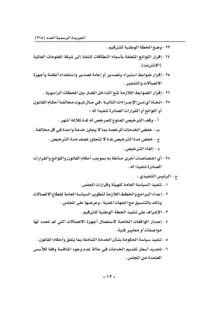 -12-
)965(‫العدد‬‫الر�سمية‬‫اجلريدة‬
.‫للرتقيم‬‫الوطنية‬‫اخلطة‬‫	و�ضع‬-23
‫العاملية‬ ‫املعلومات‬ ‫�شبكة‬ ‫إىل‬� ‫للنفاذ‬ ‫النطاقات‬ ‫أ�سماء‬�‫ب‬ ‫املتعلقة‬ ‫اللوائح‬ ‫إقرار‬�	-24
.)‫إنرتنت‬‫ل‬‫(ا‬
‫أجهزة‬�‫و‬ ‫أنظمة‬� ‫وا�ستخدام‬ ‫ت�صدير‬ ‫إعادة‬� ‫أو‬� ‫وت�صدير‬ ‫ا�سترياد‬ ‫�ضوابط‬ ‫إقرار‬�	-25
.‫والت�شفري‬‫االت�صاالت‬
.‫الراديوية‬‫املحطات‬‫بني‬‫ال�ضار‬‫التداخل‬‫ملنع‬‫الالزمة‬‫ال�ضوابط‬‫إقرار‬�	-26
‫ـون‬‫ن‬‫القا‬‫ـام‬‫ـ‬‫ك‬‫أح‬�‫ـة‬‫ـ‬‫ف‬‫خمال‬‫ـوت‬‫ـ‬‫ـ‬‫ب‬‫ث‬‫ـال‬‫ـ‬‫ـ‬‫ح‬‫ـي‬‫ف‬،‫ـة‬‫ـ‬‫ـ‬‫ي‬‫التال‬‫ـراءات‬‫ـ‬‫ـ‬‫ـ‬‫ج‬‫إ‬‫ل‬‫ا‬‫ـن‬‫ـ‬‫ـ‬‫ـ‬‫م‬‫أي‬�‫ـاذ‬‫ـ‬‫ـ‬‫خ‬‫	ات‬-27
:‫له‬‫تنفيذا‬‫ال�صادرة‬‫القرارات‬‫أو‬�‫اللوائح‬‫أو‬�
.‫أ�شهر‬�‫ثالثة‬‫ملدة‬‫له‬‫للمرخ�ص‬‫املمنوح‬‫الرتخي�ص‬‫وقف‬-‫أ‬�
.‫خمالفة‬‫كل‬‫ـي‬‫ف‬‫واحدة‬‫خدمة‬‫يجاوز‬‫ال‬‫مبا‬‫املرخ�صة‬‫اخلدمات‬‫خف�ض‬-‫ب‬
.‫الرتخي�ص‬‫مدة‬‫ن�صف‬‫تتجاوز‬‫ال‬‫ملدة‬‫الرتخي�ص‬‫مدة‬‫خف�ض‬-‫ج‬
.‫الرتخي�ص‬‫إلغاء‬�-‫د‬
‫والقرارات‬‫واللوائح‬‫القانون‬‫أحكام‬�‫مبوجب‬‫به‬‫مناطة‬‫أخرى‬�‫اخت�صا�صات‬‫أي‬�	-28
.‫له‬‫تنفيذا‬‫ال�صادرة‬
:‫التنفيذي‬‫الرئي�س‬-‫ج‬
.‫املجل�س‬‫وقرارات‬‫للهيئة‬‫العامة‬‫ال�سيا�سة‬‫	تنفيذ‬-1
‫االت�صاالت‬‫لقطاع‬‫العامة‬‫ال�سيا�سة‬‫لتطوير‬‫الالزمة‬‫واخلطط‬‫الربامج‬‫إعداد‬�	-2
.‫املجل�س‬‫على‬‫وعر�ضها‬،‫املعنية‬‫اجلهات‬‫مع‬‫بالتن�سيق‬‫وذلك‬
.‫للرتقيم‬‫الوطنية‬‫اخلطة‬‫تنفيذ‬‫على‬‫إ�شراف‬‫ل‬‫	ا‬-3
‫لها‬ ‫حتدد‬ ‫مل‬ ‫التي‬ ‫االت�صاالت‬ ‫أجهزة‬� ‫ال�ستعمال‬ ‫اخلا�صة‬ ‫املوافقات‬ ‫إ�صدار‬�	-4
.‫فنية‬‫معايري‬‫أو‬�‫موا�صفات‬
.‫القانون‬‫أحكام‬�‫و‬‫يتفق‬‫مبا‬‫ال�شاملة‬‫اخلدمة‬‫أن‬�‫ش‬�‫ب‬‫احلكومة‬‫�سيا�سة‬‫	تنفيذ‬-5
‫أ�س�س‬‫ل‬‫ل‬ ‫وفقا‬ ‫املناف�سة‬ ‫وجود‬ ‫عدم‬ ‫حالة‬ ‫ـي‬‫ف‬ ‫اخلدمات‬ ‫تقدمي‬ ‫أ�سعار‬� ‫	حتديد‬-6
.‫املجل�س‬‫من‬‫املعتمدة‬
 