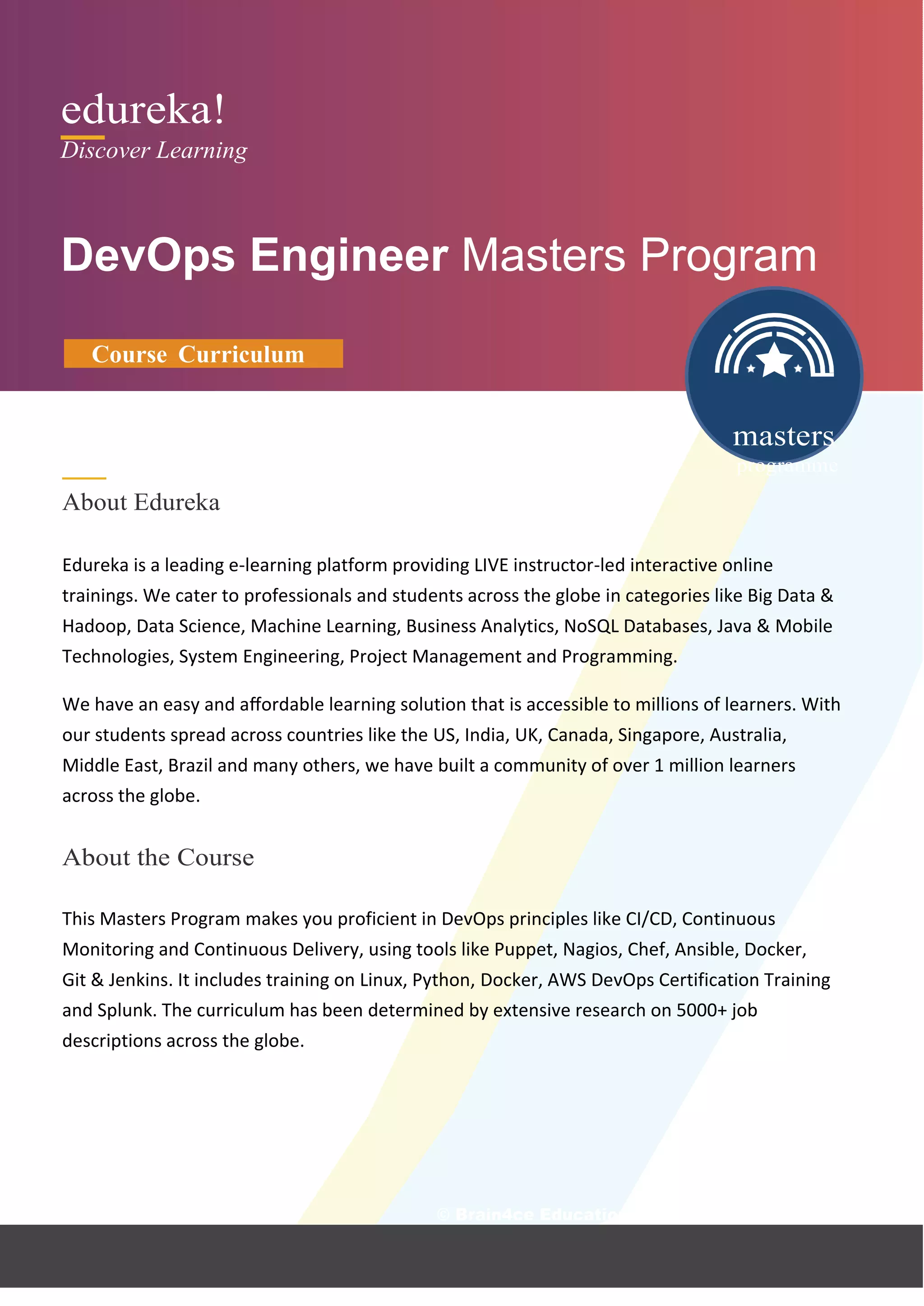 edureka!
Discover Learning
DevOps Engineer Masters Program
Course Curriculum
About Edureka
masters
programme
Edureka is a leading e-learning platform providing LIVE instructor-led interactive online
trainings. We cater to professionals and students across the globe in categories like Big Data &
Hadoop, Data Science, Machine Learning, Business Analytics, NoSQL Databases, Java & Mobile
Technologies, System Engineering, Project Management and Programming.
We have an easy and aﬀordable learning solution that is accessible to millions of learners. With
our students spread across countries like the US, India, UK, Canada, Singapore, Australia,
Middle East, Brazil and many others, we have built a community of over 1 million learners
across the globe.
About the Course
This Masters Program makes you proficient in DevOps principles like CI/CD, Continuous
Monitoring and Continuous Delivery, using tools like Puppet, Nagios, Chef, Ansible, Docker,
Git & Jenkins. It includes training on Linux, Python, Docker, AWS DevOps Certification Training
and Splunk. The curriculum has been determined by extensive research on 5000+ job
descriptions across the globe.
© Brain4ce Education Solut
 