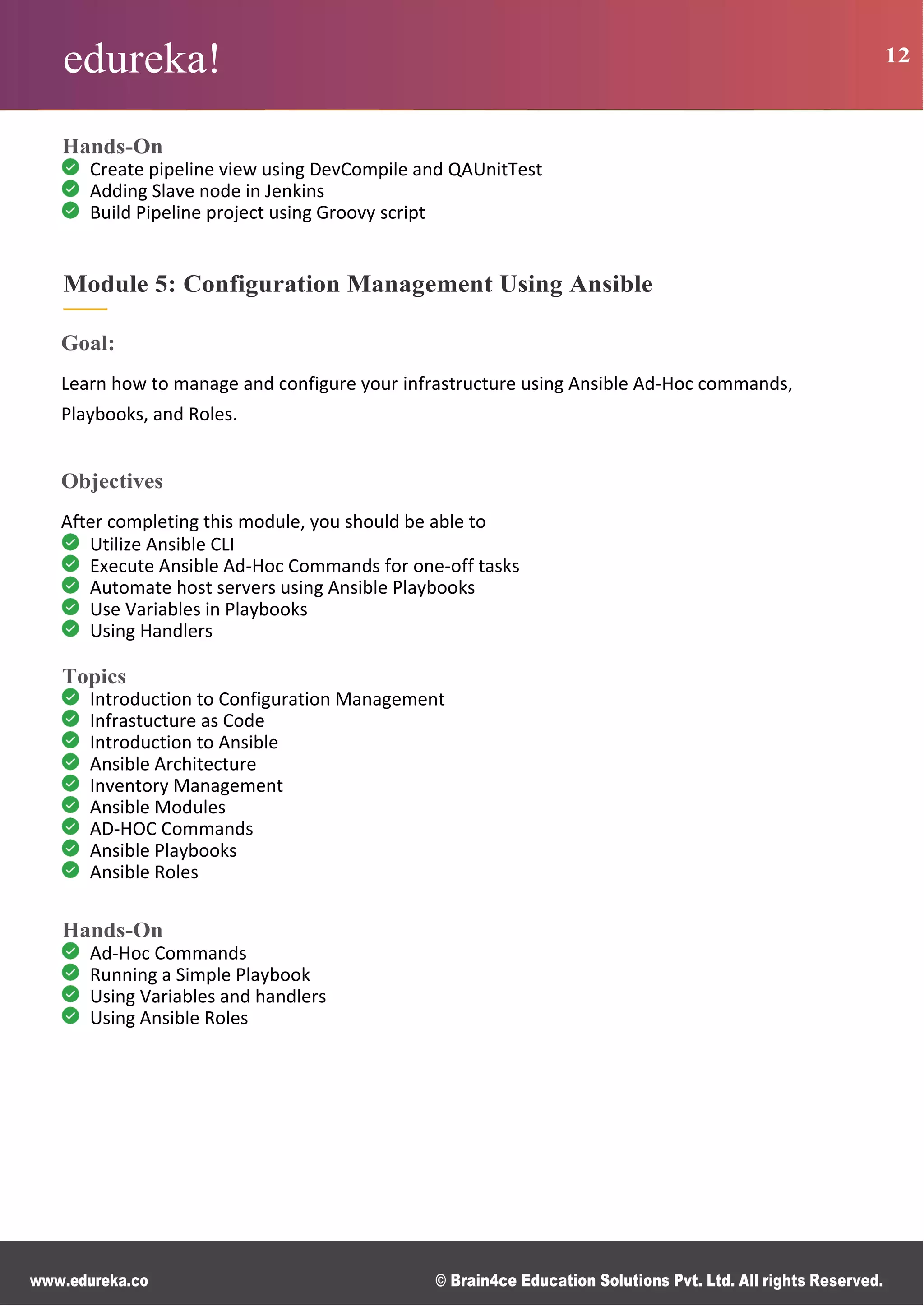 edureka! 12
www.edureka.co © Brain4ce Education Solutions Pvt. Ltd. All rights Reserved.
Hands-On
Create pipeline view using DevCompile and QAUnitTest
Adding Slave node in Jenkins
Build Pipeline project using Groovy script
Module 5: Configuration Management Using Ansible
Goal:
Learn how to manage and configure your infrastructure using Ansible Ad-Hoc commands,
Playbooks, and Roles.
Objectives
After completing this module, you should be able to
Utilize Ansible CLI
Execute Ansible Ad-Hoc Commands for one-off tasks
Automate host servers using Ansible Playbooks
Use Variables in Playbooks
Using Handlers
Topics
Introduction to Configuration Management
Infrastucture as Code
Introduction to Ansible
Ansible Architecture
Inventory Management
Ansible Modules
AD-HOC Commands
Ansible Playbooks
Ansible Roles
Hands-On
Ad-Hoc Commands
Running a Simple Playbook
Using Variables and handlers
Using Ansible Roles
 