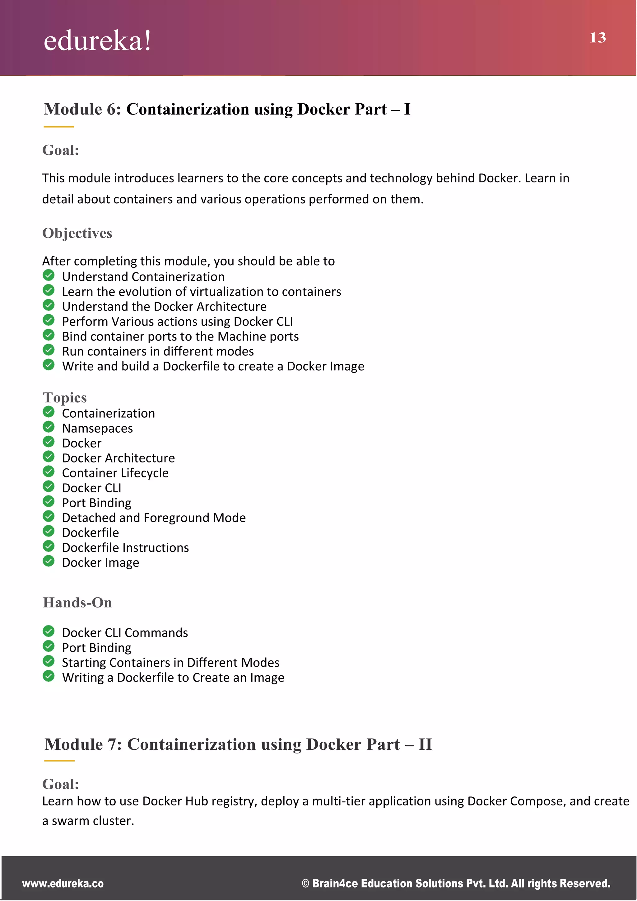 edureka! 13
www.edureka.co © Brain4ce Education Solutions Pvt. Ltd. All rights Reserved.
Module 6: Containerization using Docker Part – I
Goal:
This module introduces learners to the core concepts and technology behind Docker. Learn in
detail about containers and various operations performed on them.
Objectives
After completing this module, you should be able to
Understand Containerization
Learn the evolution of virtualization to containers
Understand the Docker Architecture
Perform Various actions using Docker CLI
Bind container ports to the Machine ports
Run containers in different modes
Write and build a Dockerfile to create a Docker Image
Topics
Containerization
Namsepaces
Docker
Docker Architecture
Container Lifecycle
Docker CLI
Port Binding
Detached and Foreground Mode
Dockerfile
Dockerfile Instructions
Docker Image
Hands-On
Docker CLI Commands
Port Binding
Starting Containers in Different Modes
Writing a Dockerfile to Create an Image
Module 7: Containerization using Docker Part – II
Goal:
Learn how to use Docker Hub registry, deploy a multi-tier application using Docker Compose, and create
a swarm cluster.
 