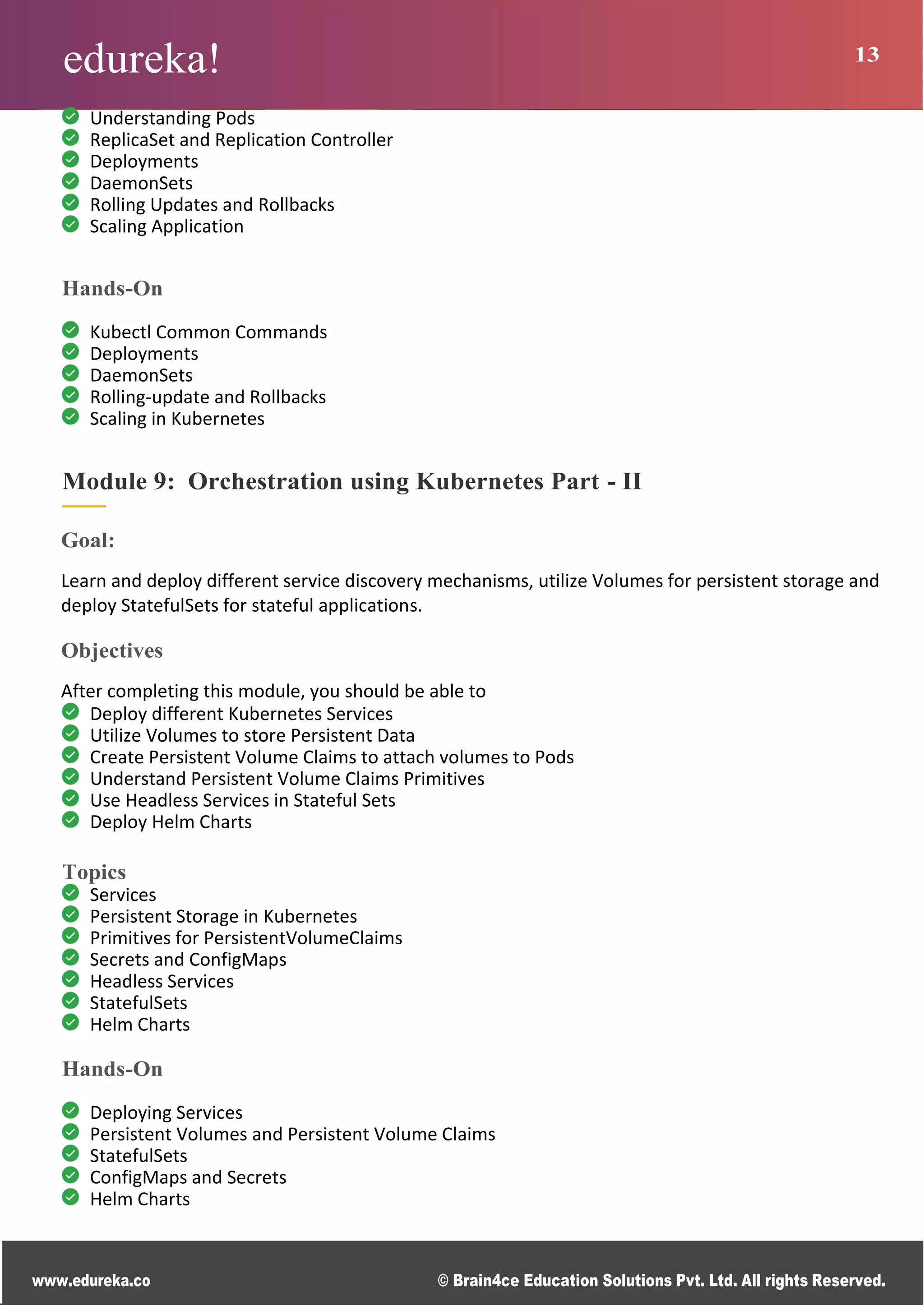 edureka! 13
www.edureka.co © Brain4ce Education Solutions Pvt. Ltd. All rights Reserved.
Understanding Pods
ReplicaSet and Replication Controller
Deployments
DaemonSets
Rolling Updates and Rollbacks
Scaling Application
Hands-On
Kubectl Common Commands
Deployments
DaemonSets
Rolling-update and Rollbacks
Scaling in Kubernetes
Module 9: Orchestration using Kubernetes Part - II
Goal:
Learn and deploy different service discovery mechanisms, utilize Volumes for persistent storage and
deploy StatefulSets for stateful applications.
Objectives
After completing this module, you should be able to
Deploy different Kubernetes Services
Utilize Volumes to store Persistent Data
Create Persistent Volume Claims to attach volumes to Pods
Understand Persistent Volume Claims Primitives
Use Headless Services in Stateful Sets
Deploy Helm Charts
Topics
Services
Persistent Storage in Kubernetes
Primitives for PersistentVolumeClaims
Secrets and ConfigMaps
Headless Services
StatefulSets
Helm Charts
Hands-On
Deploying Services
Persistent Volumes and Persistent Volume Claims
StatefulSets
ConfigMaps and Secrets
Helm Charts
 