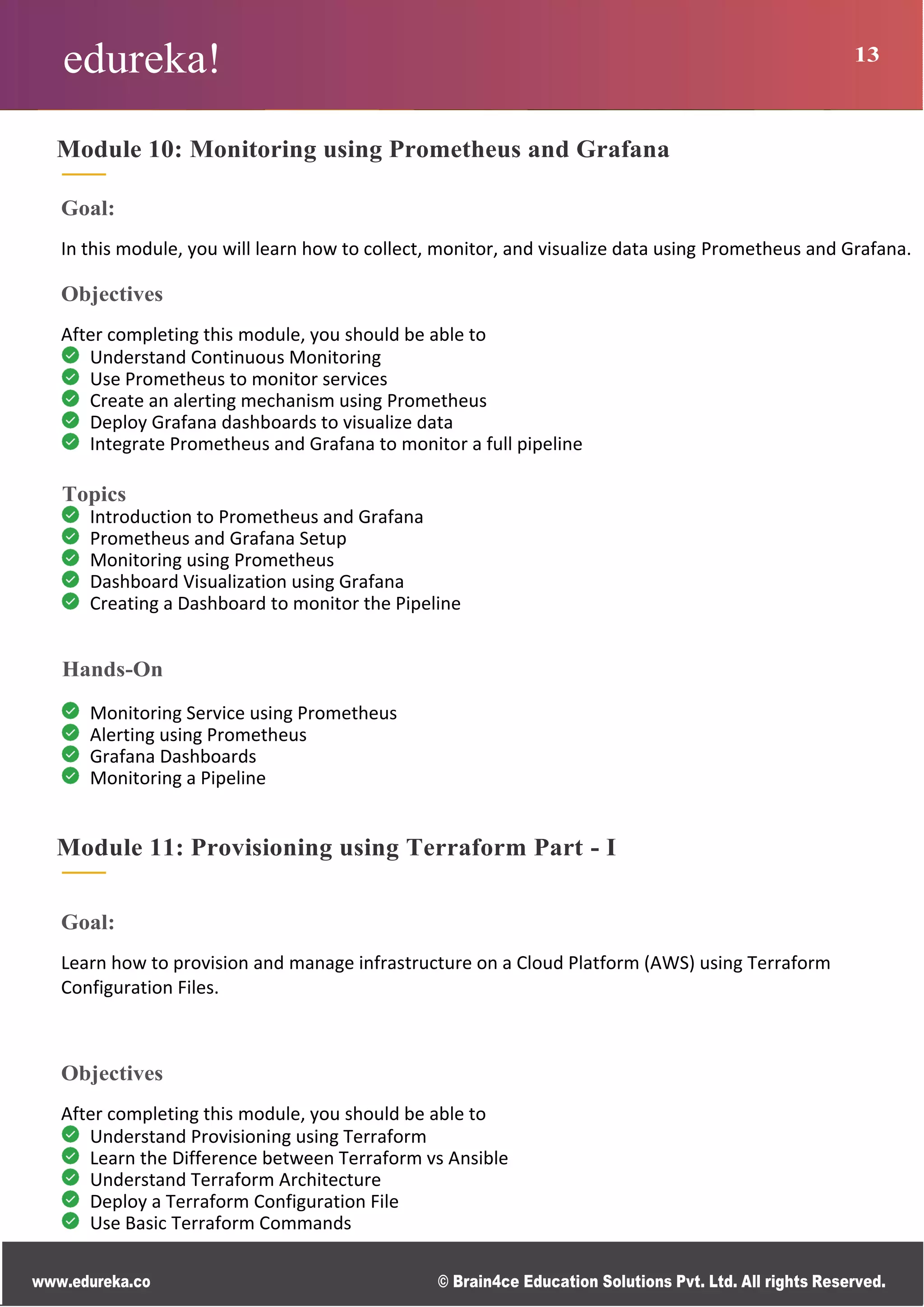 edureka! 13
www.edureka.co © Brain4ce Education Solutions Pvt. Ltd. All rights Reserved.
Module 10: Monitoring using Prometheus and Grafana
Goal:
In this module, you will learn how to collect, monitor, and visualize data using Prometheus and Grafana.
Objectives
After completing this module, you should be able to
Understand Continuous Monitoring
Use Prometheus to monitor services
Create an alerting mechanism using Prometheus
Deploy Grafana dashboards to visualize data
Integrate Prometheus and Grafana to monitor a full pipeline
Topics
Introduction to Prometheus and Grafana
Prometheus and Grafana Setup
Monitoring using Prometheus
Dashboard Visualization using Grafana
Creating a Dashboard to monitor the Pipeline
Hands-On
Monitoring Service using Prometheus
Alerting using Prometheus
Grafana Dashboards
Monitoring a Pipeline
Module 11: Provisioning using Terraform Part - I
Goal:
Learn how to provision and manage infrastructure on a Cloud Platform (AWS) using Terraform
Configuration Files.
Objectives
After completing this module, you should be able to
Understand Provisioning using Terraform
Learn the Difference between Terraform vs Ansible
Understand Terraform Architecture
Deploy a Terraform Configuration File
Use Basic Terraform Commands
 