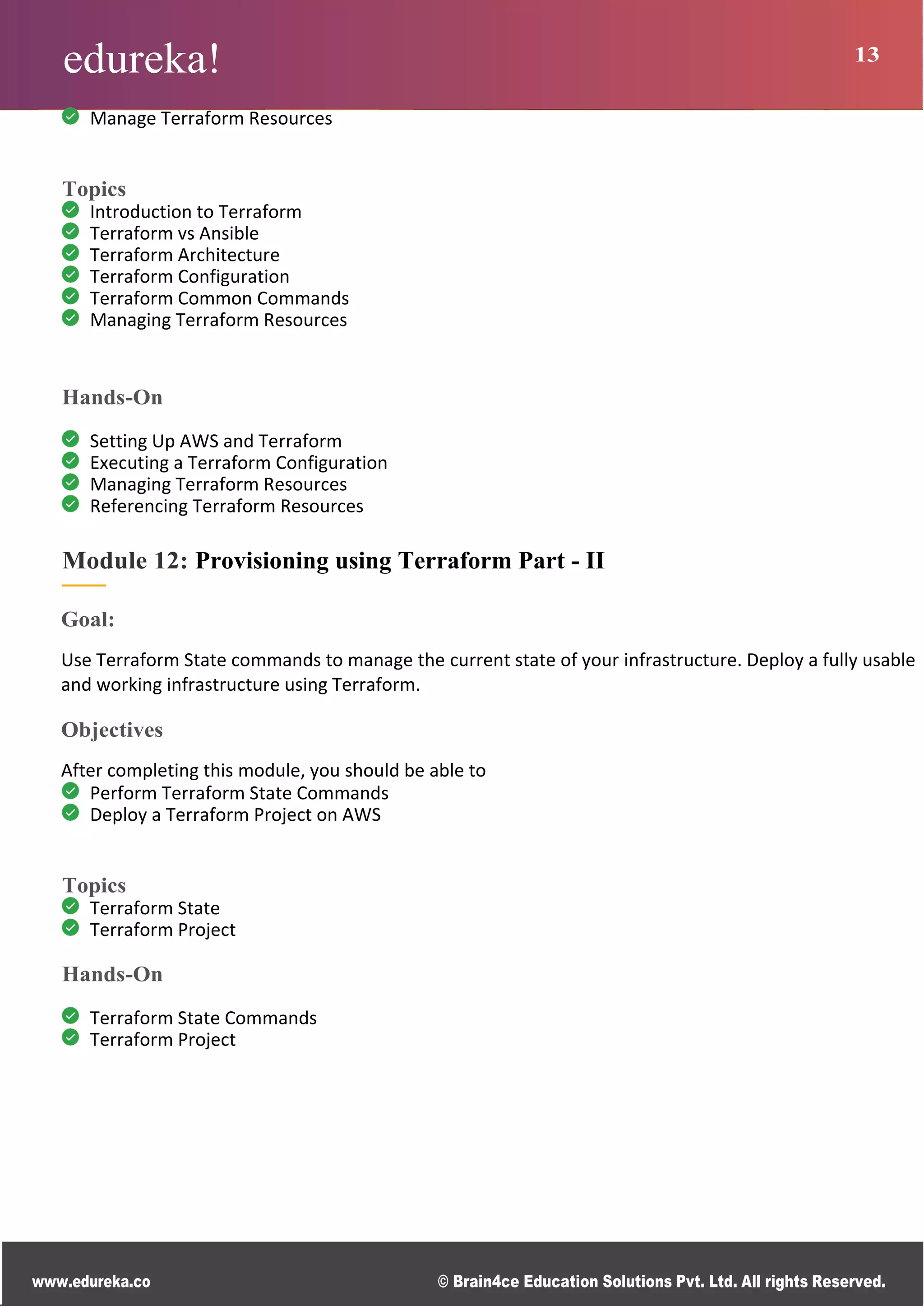 edureka! 13
www.edureka.co © Brain4ce Education Solutions Pvt. Ltd. All rights Reserved.
Manage Terraform Resources
Topics
Introduction to Terraform
Terraform vs Ansible
Terraform Architecture
Terraform Configuration
Terraform Common Commands
Managing Terraform Resources
Hands-On
Setting Up AWS and Terraform
Executing a Terraform Configuration
Managing Terraform Resources
Referencing Terraform Resources
Module 12: Provisioning using Terraform Part - II
Goal:
Use Terraform State commands to manage the current state of your infrastructure. Deploy a fully usable
and working infrastructure using Terraform.
Objectives
After completing this module, you should be able to
Perform Terraform State Commands
Deploy a Terraform Project on AWS
Topics
Terraform State
Terraform Project
Hands-On
Terraform State Commands
Terraform Project
 