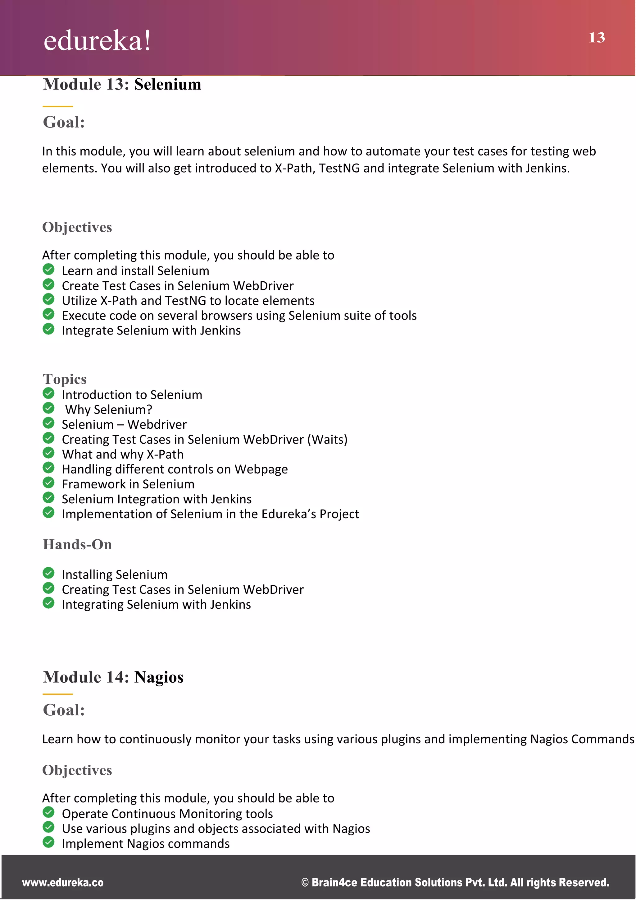 edureka! 13
www.edureka.co © Brain4ce Education Solutions Pvt. Ltd. All rights Reserved.
Module 13: Selenium
Goal:
In this module, you will learn about selenium and how to automate your test cases for testing web
elements. You will also get introduced to X-Path, TestNG and integrate Selenium with Jenkins.
Objectives
After completing this module, you should be able to
Learn and install Selenium
Create Test Cases in Selenium WebDriver
Utilize X-Path and TestNG to locate elements
Execute code on several browsers using Selenium suite of tools
Integrate Selenium with Jenkins
Topics
Introduction to Selenium
Why Selenium?
Selenium – Webdriver
Creating Test Cases in Selenium WebDriver (Waits)
What and why X-Path
Handling different controls on Webpage
Framework in Selenium
Selenium Integration with Jenkins
Implementation of Selenium in the Edureka’s Project
Hands-On
Installing Selenium
Creating Test Cases in Selenium WebDriver
Integrating Selenium with Jenkins
Module 14: Nagios
Goal:
Learn how to continuously monitor your tasks using various plugins and implementing Nagios Commands
Objectives
After completing this module, you should be able to
Operate Continuous Monitoring tools
Use various plugins and objects associated with Nagios
Implement Nagios commands
 