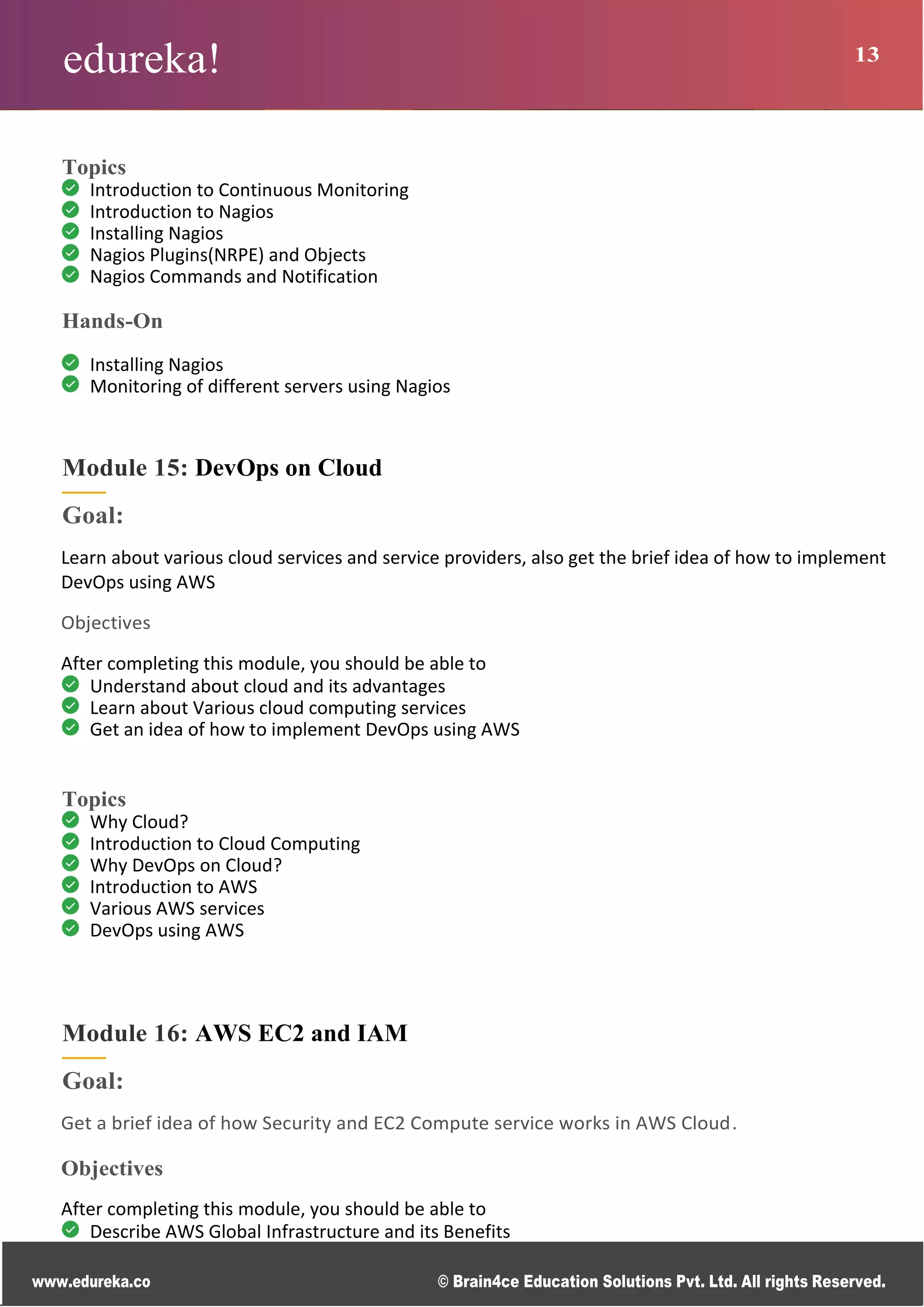 edureka! 13
www.edureka.co © Brain4ce Education Solutions Pvt. Ltd. All rights Reserved.
Topics
Introduction to Continuous Monitoring
Introduction to Nagios
Installing Nagios
Nagios Plugins(NRPE) and Objects
Nagios Commands and Notification
Hands-On
Installing Nagios
Monitoring of different servers using Nagios
Module 15: DevOps on Cloud
Goal:
Learn about various cloud services and service providers, also get the brief idea of how to implement
DevOps using AWS
Objectives
After completing this module, you should be able to
Understand about cloud and its advantages
Learn about Various cloud computing services
Get an idea of how to implement DevOps using AWS
Topics
Why Cloud?
Introduction to Cloud Computing
Why DevOps on Cloud?
Introduction to AWS
Various AWS services
DevOps using AWS
Module 16: AWS EC2 and IAM
Goal:
Get a brief idea of how Security and EC2 Compute service works in AWS Cloud.
Objectives
After completing this module, you should be able to
Describe AWS Global Infrastructure and its Benefits
 