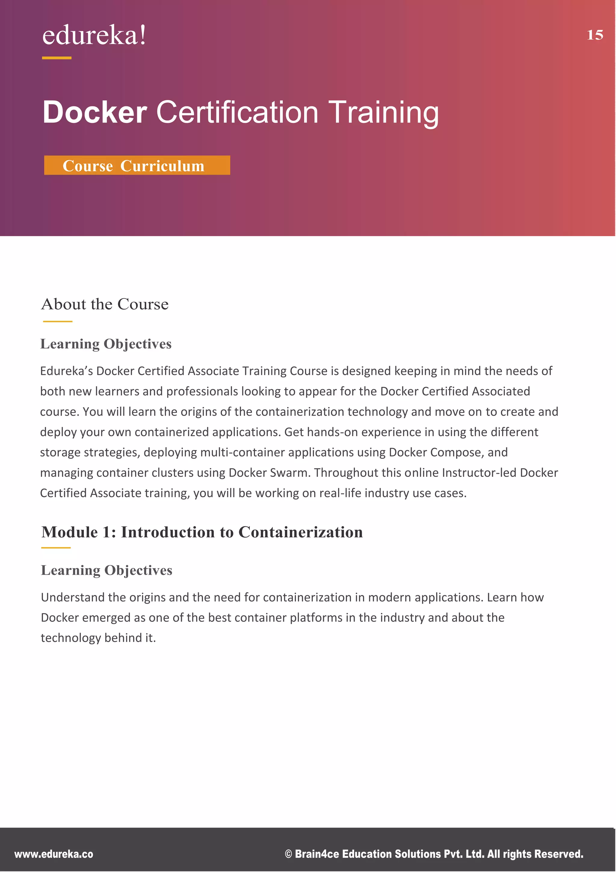 www.edureka.co © Brain4ce Education Solutions Pvt. Ltd. All rights Reserved.
edureka! 15
Docker Certiﬁcation Training
Course Curriculum
About the Course
Learning Objectives
Edureka’s Docker Certified Associate Training Course is designed keeping in mind the needs of
both new learners and professionals looking to appear for the Docker Certified Associated
course. You will learn the origins of the containerization technology and move on to create and
deploy your own containerized applications. Get hands-on experience in using the different
storage strategies, deploying multi-container applications using Docker Compose, and
managing container clusters using Docker Swarm. Throughout this online Instructor-led Docker
Certified Associate training, you will be working on real-life industry use cases.
Module 1: Introduction to Containerization
Learning Objectives
Understand the origins and the need for containerization in modern applications. Learn how
Docker emerged as one of the best container platforms in the industry and about the
technology behind it.
 