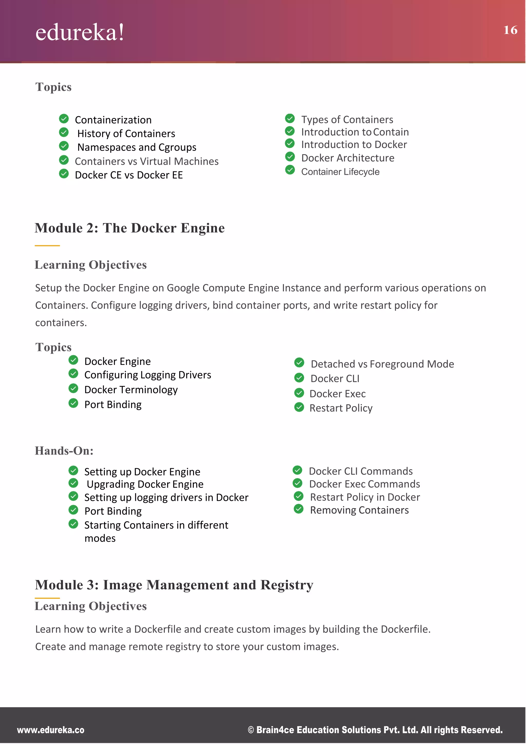 edureka! 16
www.edureka.co © Brain4ce Education Solutions Pvt. Ltd. All rights Reserved.
Topics
Containerization
History of Containers
Namespaces and Cgroups
Containers vs Virtual Machines
Docker CE vs Docker EE
Types of Containers
Introduction toContain
Introduction to Docker
Docker Architecture
Container Lifecycle
Module 2: The Docker Engine
Learning Objectives
Setup the Docker Engine on Google Compute Engine Instance and perform various operations on
Containers. Configure logging drivers, bind container ports, and write restart policy for
containers.
Topics
Docker Engine
Configuring Logging Drivers
Docker Terminology
Port Binding
Detached vs Foreground Mode
Docker CLI
Docker Exec
Restart Policy
Hands-On:
Setting up Docker Engine
Upgrading Docker Engine
Setting up logging drivers in Docker
Port Binding
Starting Containers in different
modes
Docker CLI Commands
Docker Exec Commands
Restart Policy in Docker
Removing Containers
Module 3: Image Management and Registry
Learning Objectives
Learn how to write a Dockerfile and create custom images by building the Dockerfile.
Create and manage remote registry to store your custom images.
 