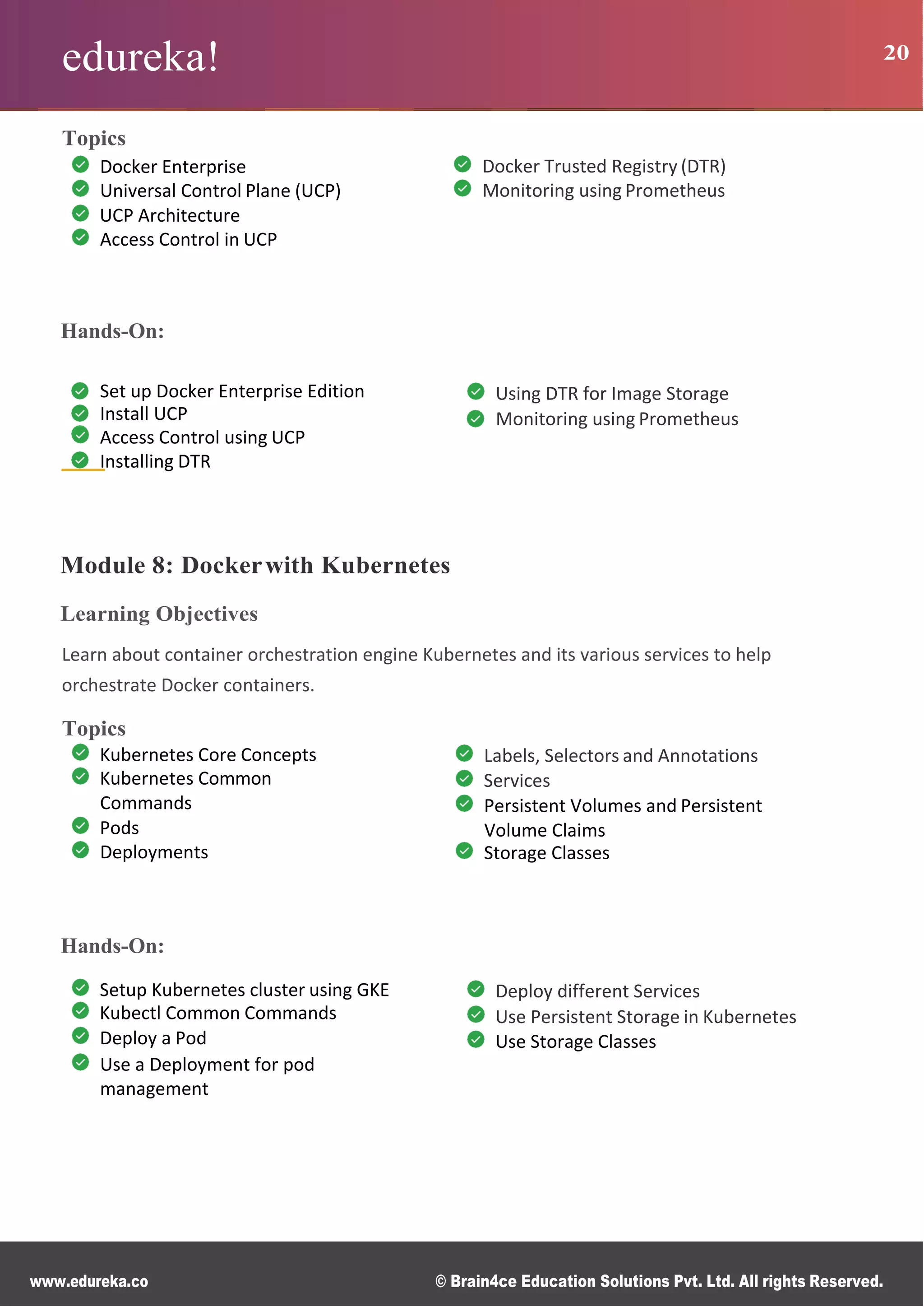 www.edureka.co © Brain4ce Education Solutions Pvt. Ltd. All rights Reserved.
edureka! 20
Topics
Docker Enterprise
Universal Control Plane (UCP)
UCP Architecture
Access Control in UCP
Docker Trusted Registry (DTR)
Monitoring using Prometheus
Hands-On:
Module 8: Dockerwith Kubernetes
Learning Objectives
Learn about container orchestration engine Kubernetes and its various services to help
orchestrate Docker containers.
Topics
Kubernetes Core Concepts
Kubernetes Common
Commands
Pods
Deployments
Labels, Selectors and Annotations
Services
Persistent Volumes and Persistent
Volume Claims
Storage Classes
Hands-On:
Setup Kubernetes cluster using GKE
Kubectl Common Commands
Deploy a Pod
Use a Deployment for pod
management
Deploy different Services
Use Persistent Storage in Kubernetes
Use Storage Classes
Set up Docker Enterprise Edition
Install UCP
Access Control using UCP
Installing DTR
Using DTR for Image Storage
Monitoring using Prometheus
 