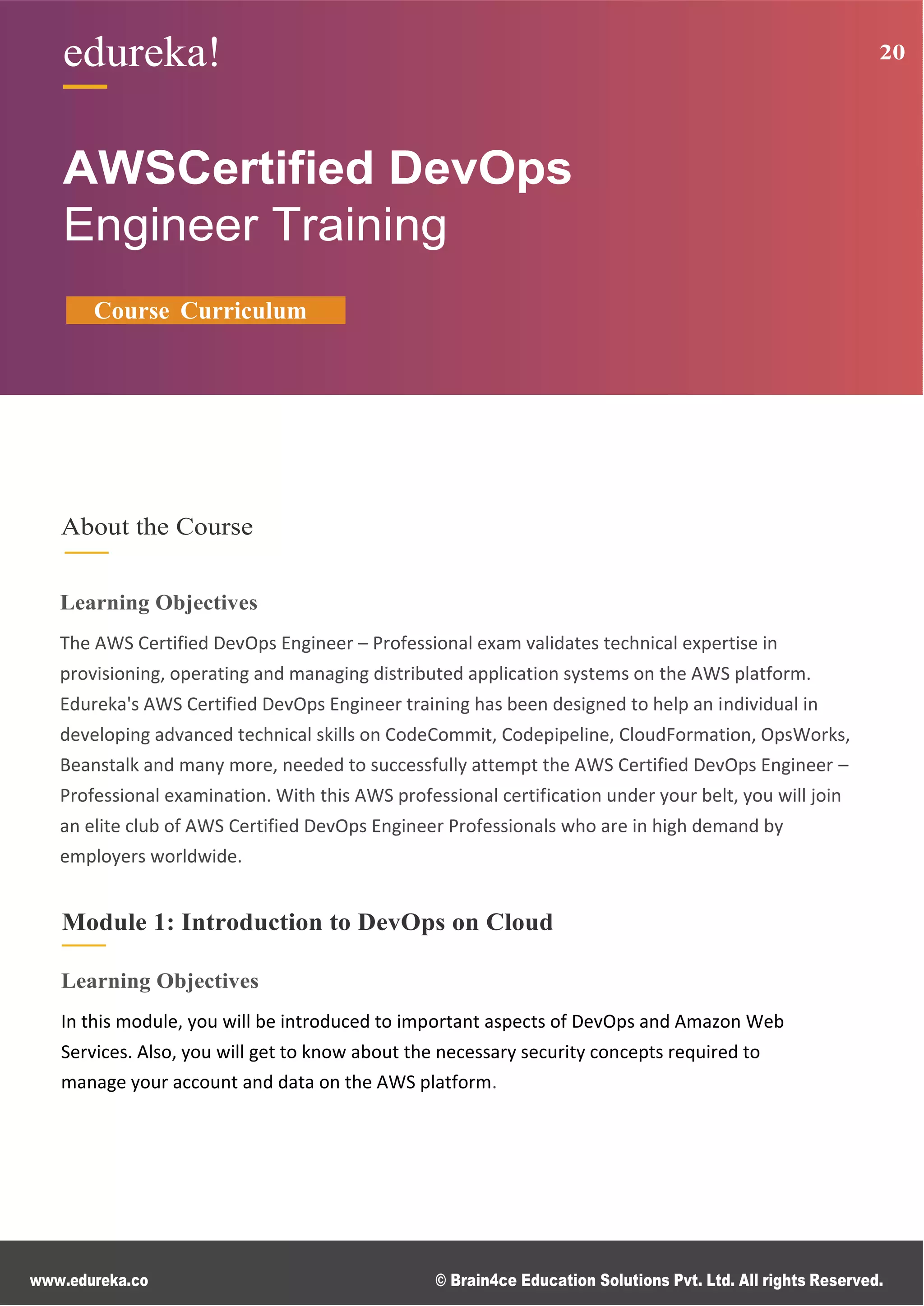 www.edureka.co © Brain4ce Education Solutions Pvt. Ltd. All rights Reserved.
edureka! 20
edureka! 20
AWSCertified DevOps
Engineer Training
Course Curriculum
About the Course
Learning Objectives
The AWS Certified DevOps Engineer – Professional exam validates technical expertise in
provisioning, operating and managing distributed application systems on the AWS platform.
Edureka's AWS Certified DevOps Engineer training has been designed to help an individual in
developing advanced technical skills on CodeCommit, Codepipeline, CloudFormation, OpsWorks,
Beanstalk and many more, needed to successfully attempt the AWS Certified DevOps Engineer –
Professional examination. With this AWS professional certification under your belt, you will join
an elite club of AWS Certified DevOps Engineer Professionals who are in high demand by
employers worldwide.
Module 1: Introduction to DevOps on Cloud
Learning Objectives
In this module, you will be introduced to important aspects of DevOps and Amazon Web
Services. Also, you will get to know about the necessary security concepts required to
manage your account and data on the AWS platform.
 
