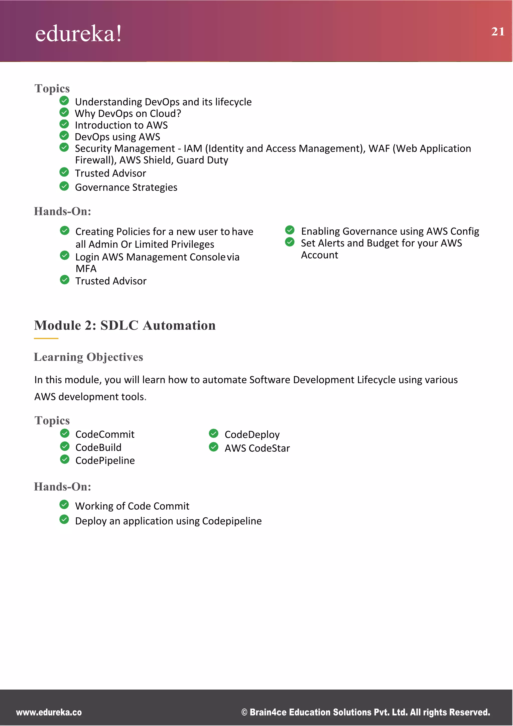 edureka! 21
www.edureka.co © Brain4ce Education Solutions Pvt. Ltd. All rights Reserved.
Topics
Understanding DevOps and its lifecycle
Why DevOps on Cloud?
Introduction to AWS
DevOps using AWS
Security Management - IAM (Identity and Access Management), WAF (Web Application
Firewall), AWS Shield, Guard Duty
Trusted Advisor
Governance Strategies
Hands-On:
Creating Policies for a new user tohave
all Admin Or Limited Privileges
Login AWS Management Consolevia
MFA
Trusted Advisor
Enabling Governance using AWS Config
Set Alerts and Budget for your AWS
Account
Module 2: SDLC Automation
Learning Objectives
In this module, you will learn how to automate Software Development Lifecycle using various
AWS development tools.
Topics
CodeCommit
CodeBuild
CodePipeline
CodeDeploy
AWS CodeStar
Hands-On:
Working of Code Commit
Deploy an application using Codepipeline
 