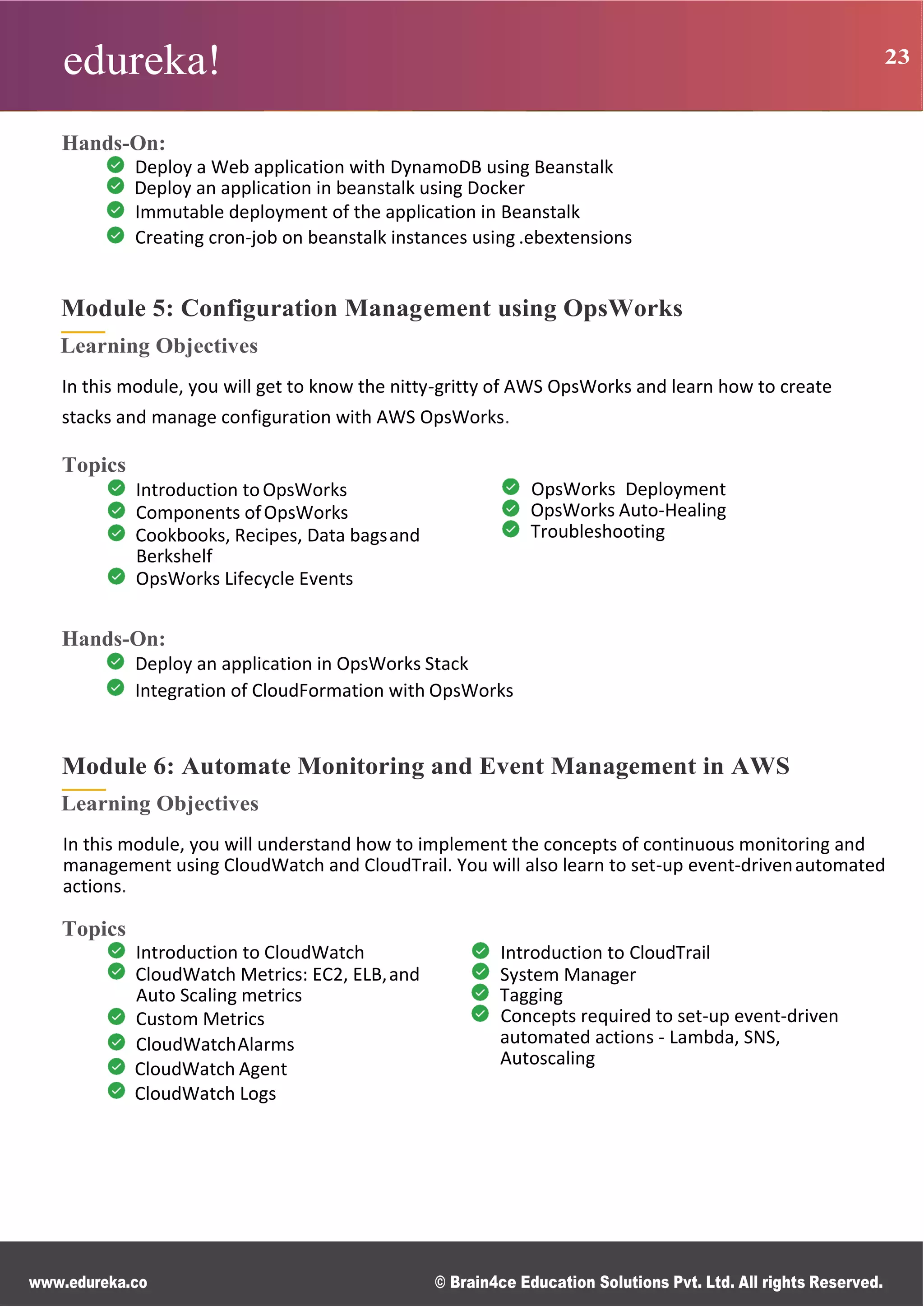 edureka! 23
www.edureka.co © Brain4ce Education Solutions Pvt. Ltd. All rights Reserved.
Hands-On:
Deploy a Web application with DynamoDB using Beanstalk
Deploy an application in beanstalk using Docker
Immutable deployment of the application in Beanstalk
Creating cron-job on beanstalk instances using .ebextensions
Module 5: Configuration Management using OpsWorks
Learning Objectives
In this module, you will get to know the nitty-gritty of AWS OpsWorks and learn how to create
stacks and manage configuration with AWS OpsWorks.
Topics
Introduction toOpsWorks
Components ofOpsWorks
Cookbooks, Recipes, Data bagsand
Berkshelf
OpsWorks Lifecycle Events
OpsWorks Deployment
OpsWorks Auto-Healing
Troubleshooting
Hands-On:
Deploy an application in OpsWorks Stack
Integration of CloudFormation with OpsWorks
Module 6: Automate Monitoring and Event Management in AWS
Learning Objectives
In this module, you will understand how to implement the concepts of continuous monitoring and
management using CloudWatch and CloudTrail. You will also learn to set-up event-drivenautomated
actions.
Topics
Introduction to CloudWatch
CloudWatch Metrics: EC2, ELB,and
Auto Scaling metrics
Custom Metrics
CloudWatchAlarms
CloudWatch Agent
CloudWatch Logs
Introduction to CloudTrail
System Manager
Tagging
Concepts required to set-up event-driven
automated actions - Lambda, SNS,
Autoscaling
 