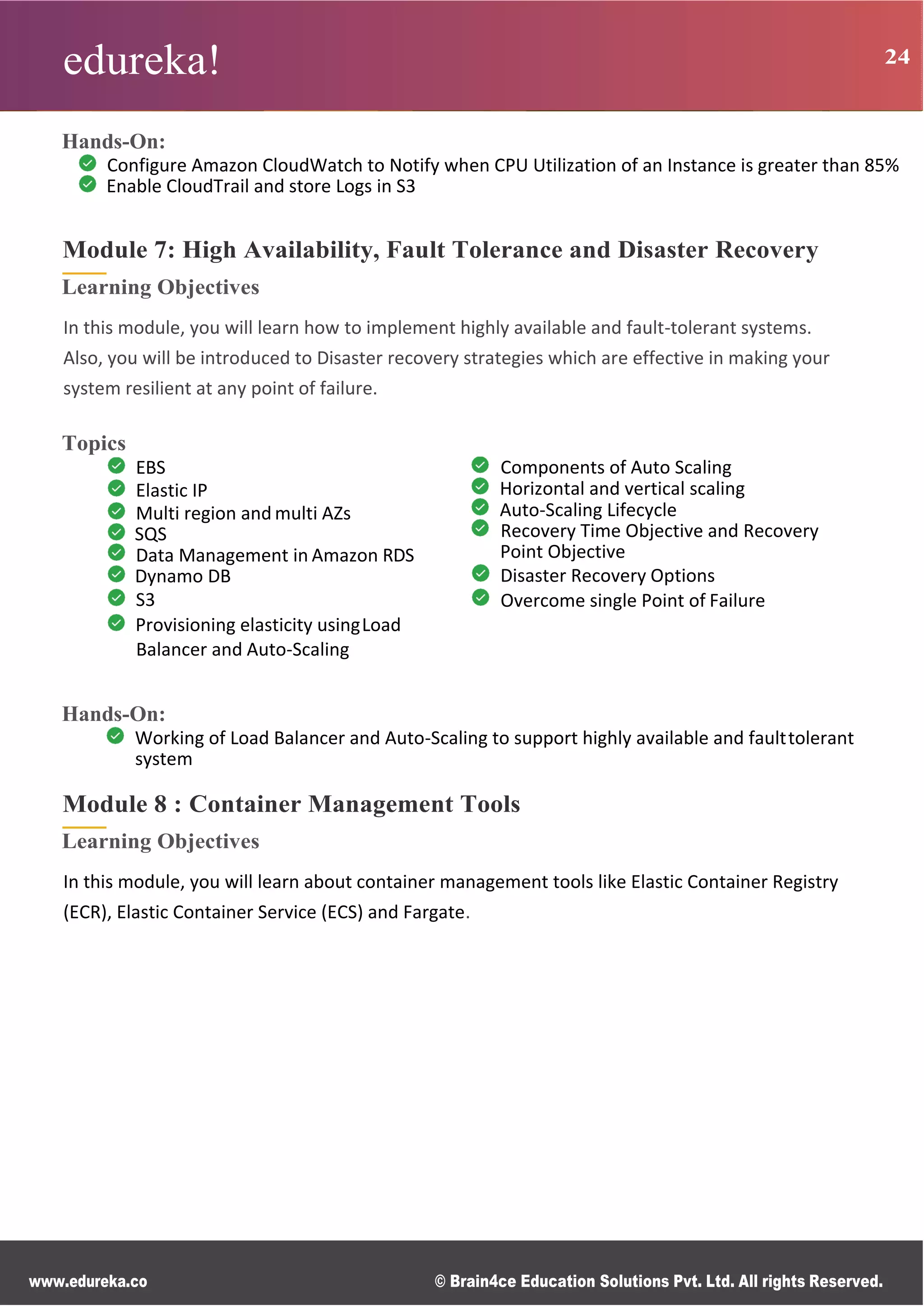 edureka! 24
www.edureka.co © Brain4ce Education Solutions Pvt. Ltd. All rights Reserved.
Hands-On:
Configure Amazon CloudWatch to Notify when CPU Utilization of an Instance is greater than 85%
Enable CloudTrail and store Logs in S3
Module 7: High Availability, Fault Tolerance and Disaster Recovery
Learning Objectives
In this module, you will learn how to implement highly available and fault-tolerant systems.
Also, you will be introduced to Disaster recovery strategies which are effective in making your
system resilient at any point of failure.
Topics
EBS
Elastic IP
Multi region and multi AZs
SQS
Data Management in Amazon RDS
Dynamo DB
S3
Provisioning elasticity usingLoad
Balancer and Auto-Scaling
Components of Auto Scaling
Horizontal and vertical scaling
Auto-Scaling Lifecycle
Recovery Time Objective and Recovery
Point Objective
Disaster Recovery Options
Overcome single Point of Failure
Hands-On:
Working of Load Balancer and Auto-Scaling to support highly available and faulttolerant
system
Module 8 : Container Management Tools
Learning Objectives
In this module, you will learn about container management tools like Elastic Container Registry
(ECR), Elastic Container Service (ECS) and Fargate.
 