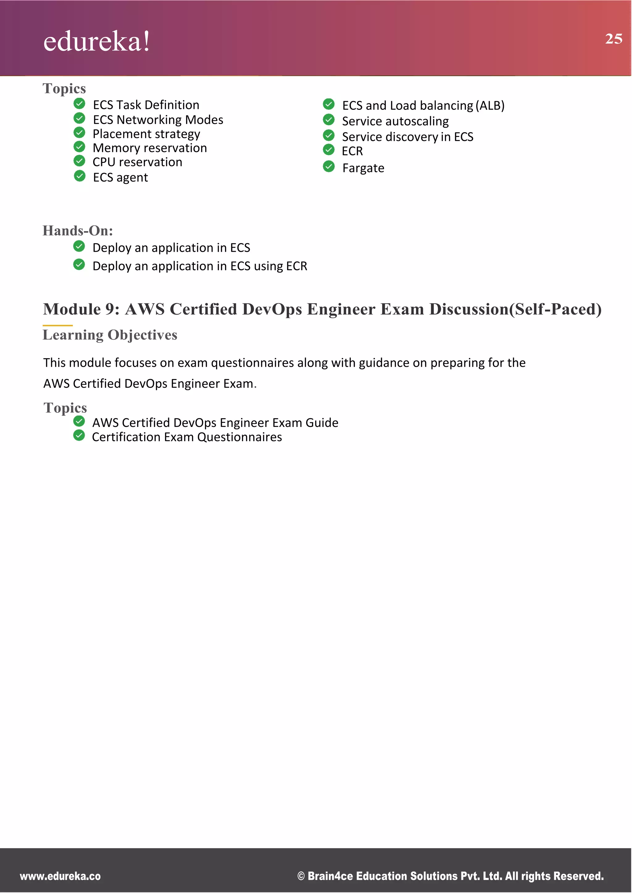 edureka! 25
www.edureka.co © Brain4ce Education Solutions Pvt. Ltd. All rights Reserved.
Topics
ECS Task Definition
ECS Networking Modes
Placement strategy
Memory reservation
CPU reservation
ECS agent
ECS and Load balancing(ALB)
Service autoscaling
Service discovery in ECS
ECR
Fargate
Hands-On:
Deploy an application in ECS
Deploy an application in ECS using ECR
Module 9: AWS Certified DevOps Engineer Exam Discussion(Self-Paced)
Learning Objectives
This module focuses on exam questionnaires along with guidance on preparing for the
AWS Certified DevOps Engineer Exam.
Topics
AWS Certified DevOps Engineer Exam Guide
Certification Exam Questionnaires
 
