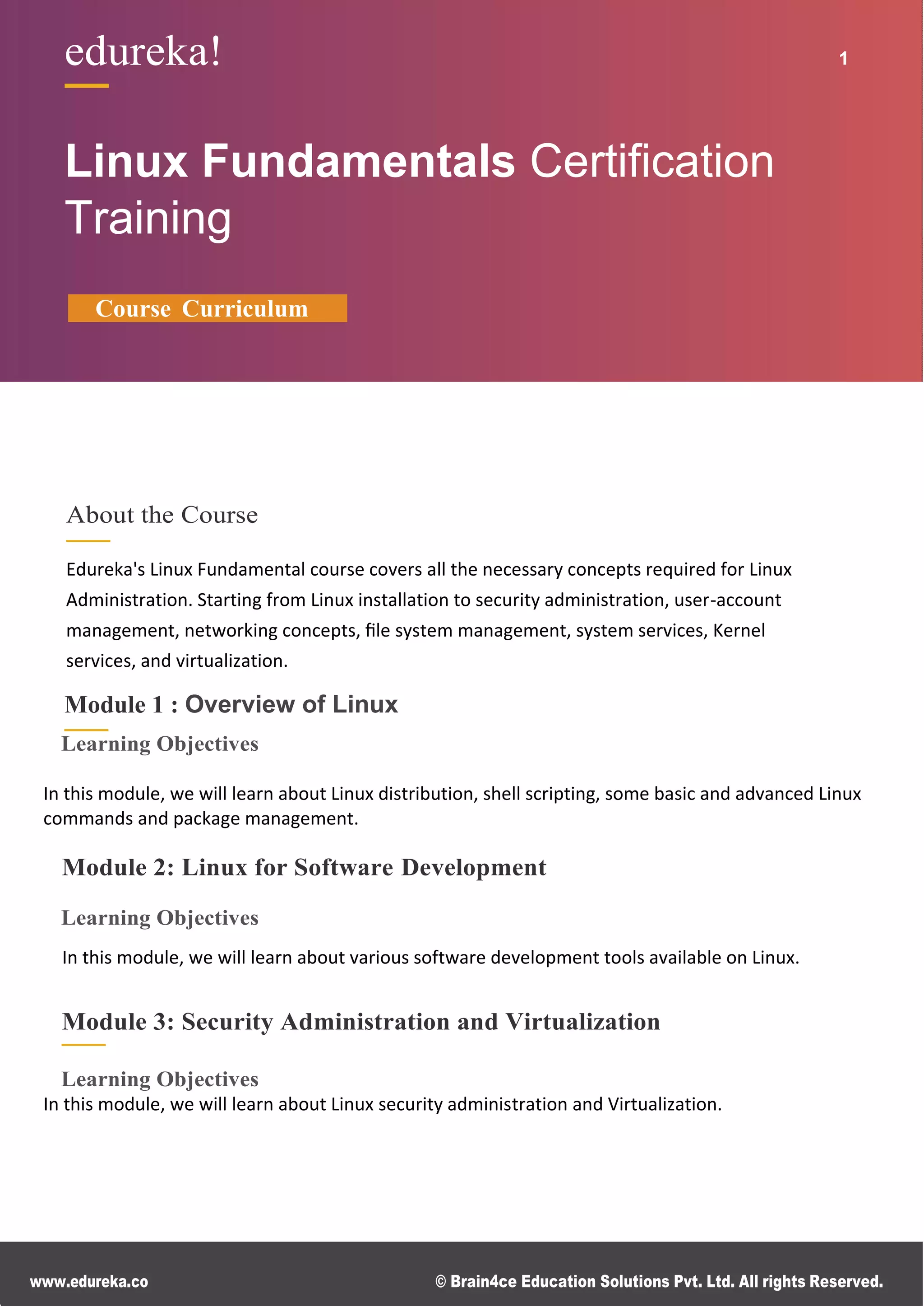 www.edureka.co © Brain4ce Education Solutions Pvt. Ltd. All rights Reserved.
edureka! 2
edureka! 1
Linux Fundamentals Certiﬁcation
Training
Course Curriculum
About the Course
Edureka's Linux Fundamental course covers all the necessary concepts required for Linux
Administration. Starting from Linux installation to security administration, user-account
management, networking concepts, ﬁle system management, system services, Kernel
services, and virtualization.
Module 1 : Overview of Linux
Learning Objectives
In this module, we will learn about Linux distribution, shell scripting, some basic and advanced Linux
commands and package management.
Module 2: Linux for Software Development
Learning Objectives
In this module, we will learn about various software development tools available on Linux.
Module 3: Security Administration and Virtualization
Learning Objectives
In this module, we will learn about Linux security administration and Virtualization.
 