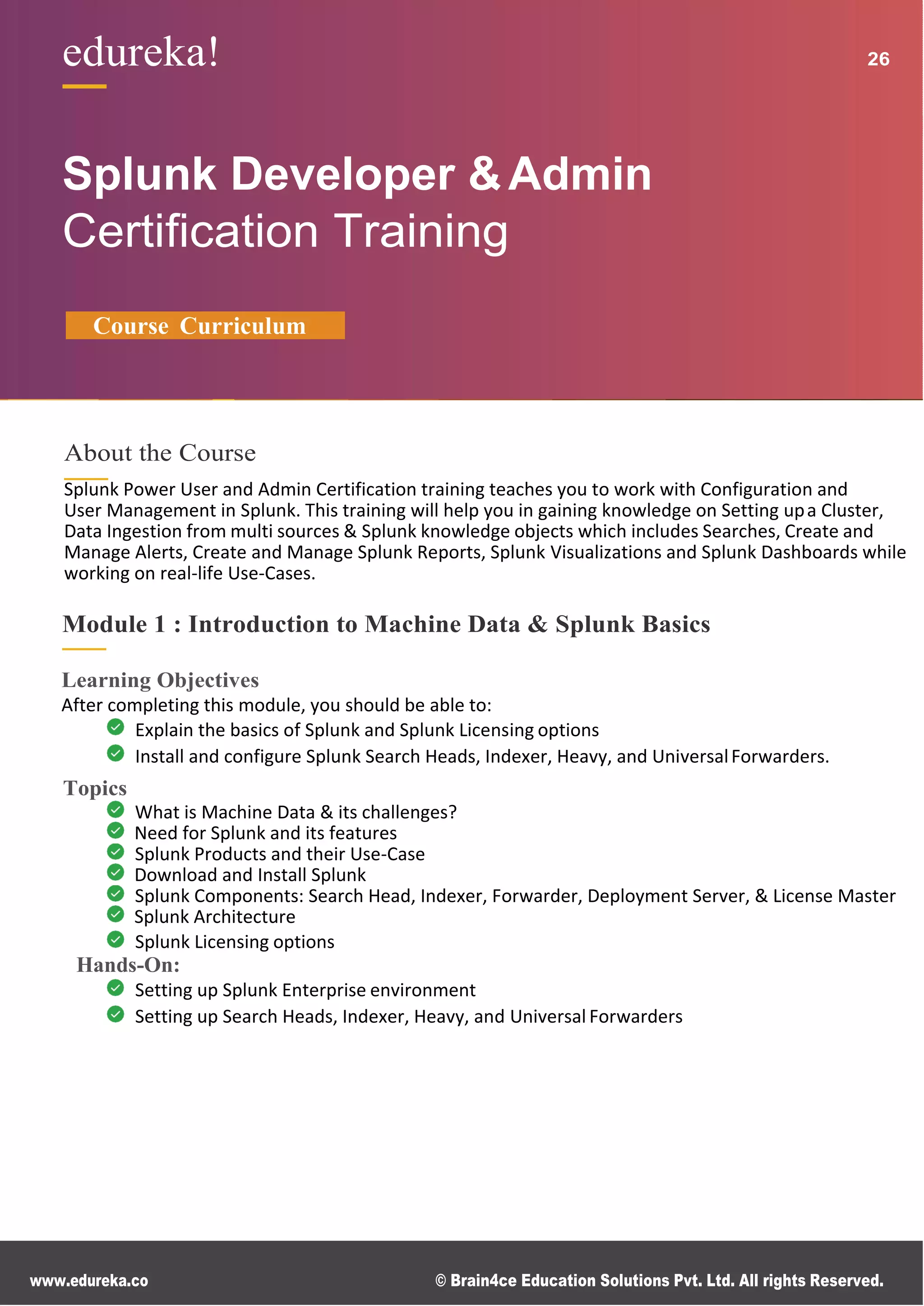 www.edureka.co © Brain4ce Education Solutions Pvt. Ltd. All rights Reserved.
edureka! 26
Splunk Developer &Admin
Certiﬁcation Training
Course Curriculum
About the Course
Splunk Power User and Admin Certification training teaches you to work with Configuration and
User Management in Splunk. This training will help you in gaining knowledge on Setting upa Cluster,
Data Ingestion from multi sources & Splunk knowledge objects which includes Searches, Create and
Manage Alerts, Create and Manage Splunk Reports, Splunk Visualizations and Splunk Dashboards while
working on real-life Use-Cases.
Module 1 : Introduction to Machine Data & Splunk Basics
Learning Objectives
After completing this module, you should be able to:
Explain the basics of Splunk and Splunk Licensing options
Install and configure Splunk Search Heads, Indexer, Heavy, and UniversalForwarders.
Topics
What is Machine Data & its challenges?
Need for Splunk and its features
Splunk Products and their Use-Case
Download and Install Splunk
Splunk Components: Search Head, Indexer, Forwarder, Deployment Server, & License Master
Splunk Architecture
Splunk Licensing options
Hands-On:
Setting up Splunk Enterprise environment
Setting up Search Heads, Indexer, Heavy, and Universal Forwarders
 