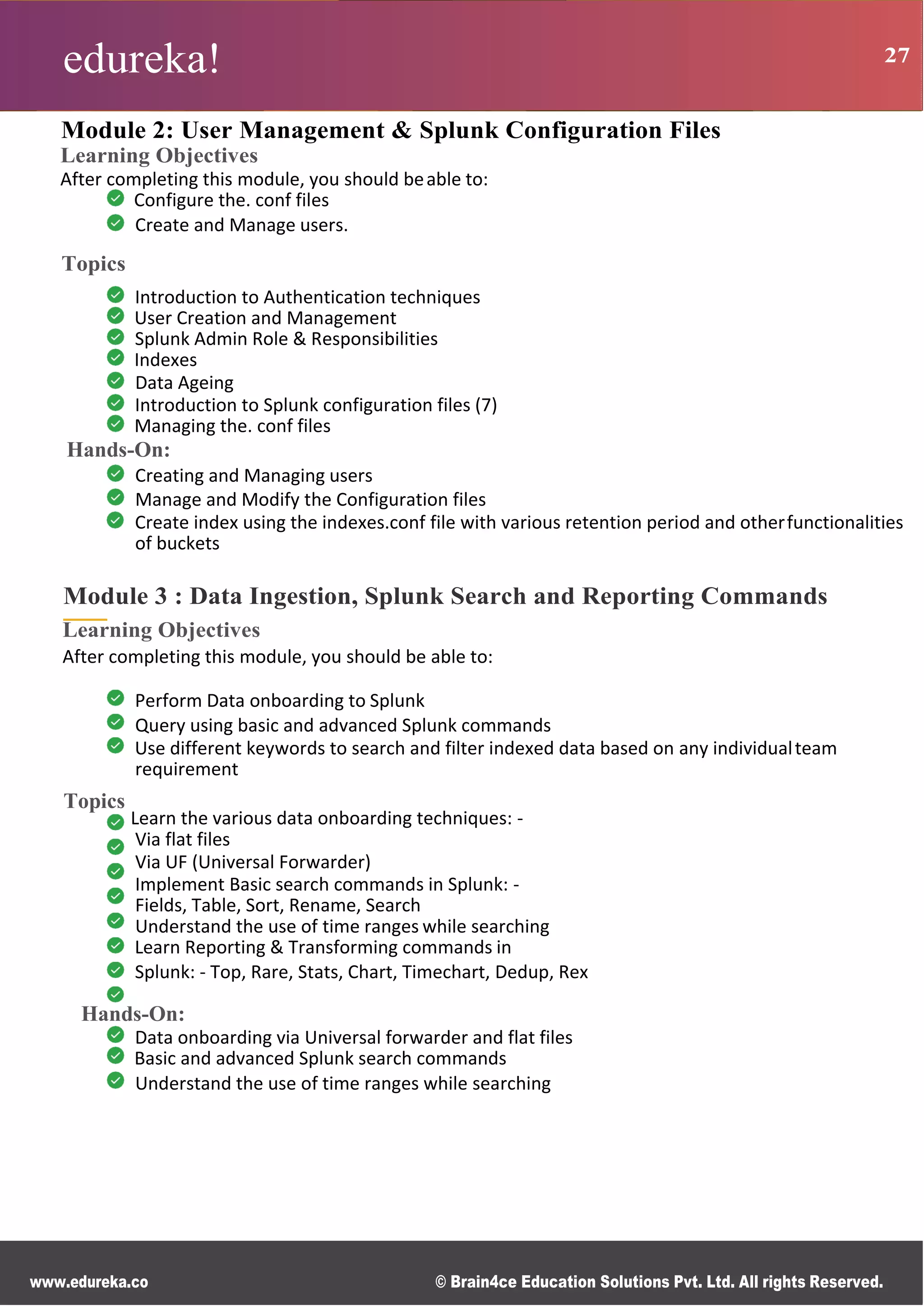 edureka! 27
R g
0
s
B
s
r
n
n
M
ce
d
d
www.edureka.co © Brain4ce Education Solutions Pvt. Ltd. All rights Reserved.
Module 2: User Management & Splunk Configuration Files
Learning Objectives
After completing this module, you should beable to:
Configure the. conf files
Create and Manage users.
Topics
Introduction to Authentication techniques
User Creation and Management
Splunk Admin Role & Responsibilities
Indexes
Data Ageing
Introduction to Splunk configuration files (7)
Managing the. conf files
Hands-On:
Creating and Managing users
Manage and Modify the Configuration files
Create index using the indexes.conf file with various retention period and otherfunctionalities
of buckets
Module 3 : Data Ingestion, Splunk Search and Reporting Commands
Learning Objectives
After completing this module, you should be able to:
Perform Data onboarding to Splunk
Query using basic and advanced Splunk commands
Use different keywords to search and filter indexed data based on any individualteam
requirement
Topics
Learn the various data onboarding techniques: -
Via flat files
Via UF (Universal Forwarder)
Implement Basic search commands in Splunk: -
Fields, Table, Sort, Rename, Search
Understand the use of time ranges while searching
Learn Reporting & Transforming commands in
Splunk: - Top, Rare, Stats, Chart, Timechart, Dedup, Rex
Hands-On:
Data onboarding via Universal forwarder and flat files
Basic and advanced Splunk search commands
Understand the use of time ranges while searching
 