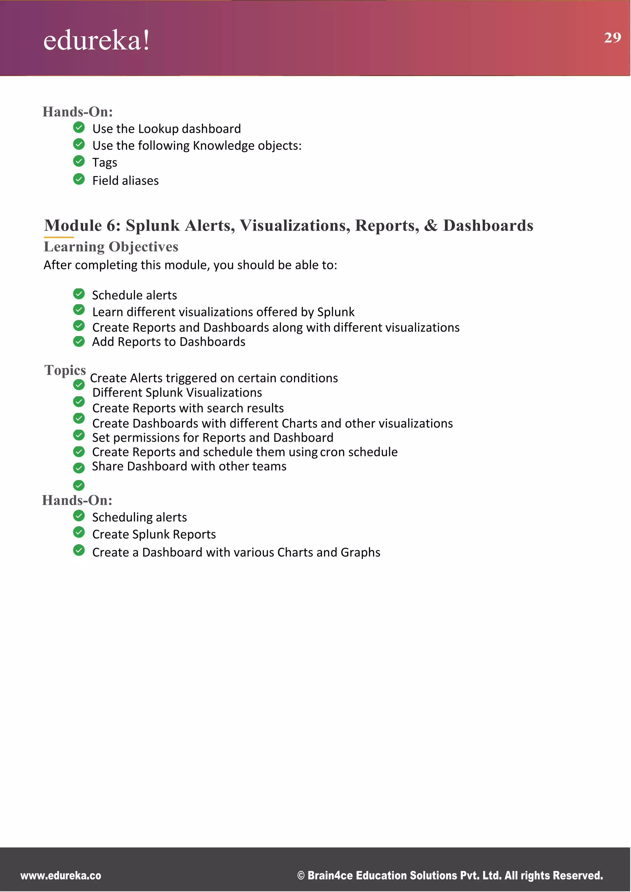 edureka! 29
R g
0
s
B
s
r
n
n
M
ce
d
d
www.edureka.co © Brain4ce Education Solutions Pvt. Ltd. All rights Reserved.
Hands-On:
Use the Lookup dashboard
Use the following Knowledge objects:
Tags
Field aliases
Module 6: Splunk Alerts, Visualizations, Reports, & Dashboards
Learning Objectives
After completing this module, you should be able to:
Schedule alerts
Learn different visualizations offered by Splunk
Create Reports and Dashboards along with different visualizations
Add Reports to Dashboards
Topics Create Alerts triggered on certain conditions
Different Splunk Visualizations
Create Reports with search results
Create Dashboards with different Charts and other visualizations
Set permissions for Reports and Dashboard
Create Reports and schedule them usingcron schedule
Share Dashboard with other teams
Hands-On:
Scheduling alerts
Create Splunk Reports
Create a Dashboard with various Charts and Graphs
 