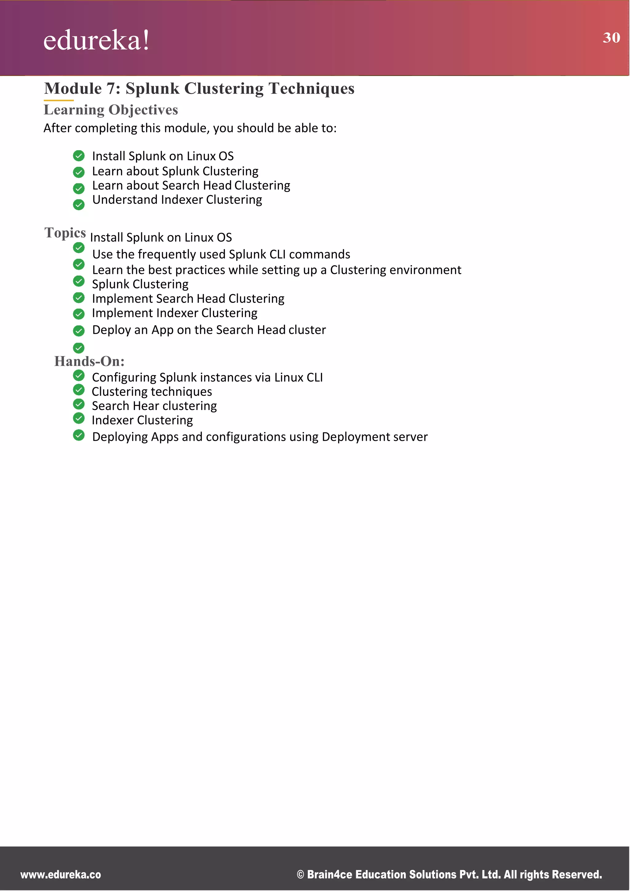 edureka! 30
R g
0
s
B
s
r
n
n
M
ce
d
d
www.edureka.co © Brain4ce Education Solutions Pvt. Ltd. All rights Reserved.
Module 7: Splunk Clustering Techniques
Learning Objectives
After completing this module, you should be able to:
Install Splunk on Linux OS
Learn about Splunk Clustering
Learn about Search Head Clustering
Understand Indexer Clustering
Topics Install Splunk on Linux OS
Use the frequently used Splunk CLI commands
Learn the best practices while setting up a Clustering environment
Splunk Clustering
Implement Search Head Clustering
Implement Indexer Clustering
Deploy an App on the Search Head cluster
Hands-On:
Configuring Splunk instances via Linux CLI
Clustering techniques
Search Hear clustering
Indexer Clustering
Deploying Apps and configurations using Deployment server
 