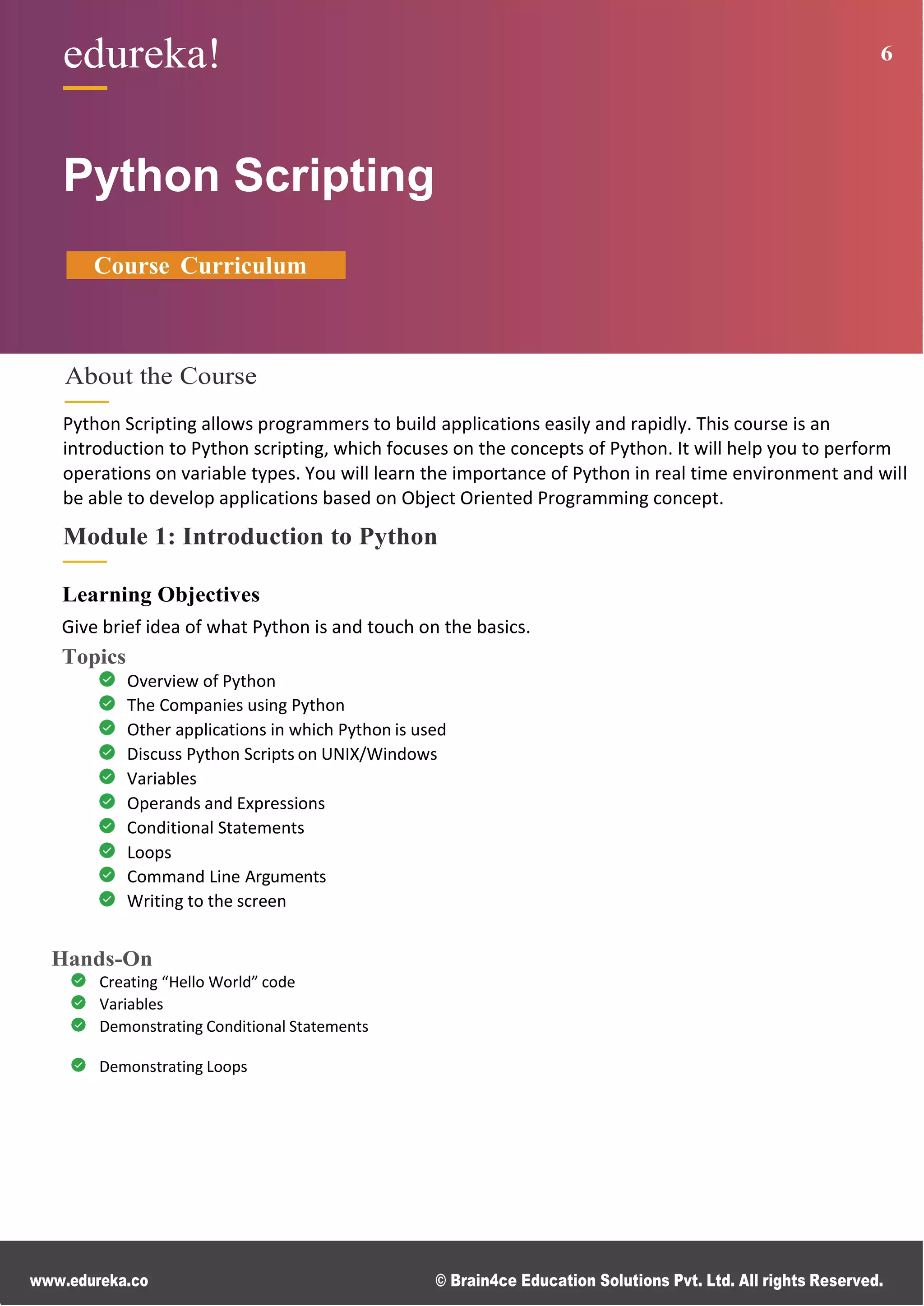 www.edureka.co © Brain4ce Education Solutions Pvt. Ltd. All rights Reserved.
edureka! 6
Python Scripting
Course Curriculum
About the Course
Python Scripting allows programmers to build applications easily and rapidly. This course is an
introduction to Python scripting, which focuses on the concepts of Python. It will help you to perform
operations on variable types. You will learn the importance of Python in real time environment and will
be able to develop applications based on Object Oriented Programming concept.
Module 1: Introduction to Python
Learning Objectives
Give brief idea of what Python is and touch on the basics.
Topics
Overview of Python
The Companies using Python
Other applications in which Python is used
Discuss Python Scripts on UNIX/Windows
Variables
Operands and Expressions
Conditional Statements
Loops
Command Line Arguments
Writing to the screen
Hands-On
Creating “Hello World” code
Variables
Demonstrating Conditional Statements
Demonstrating Loops
 
