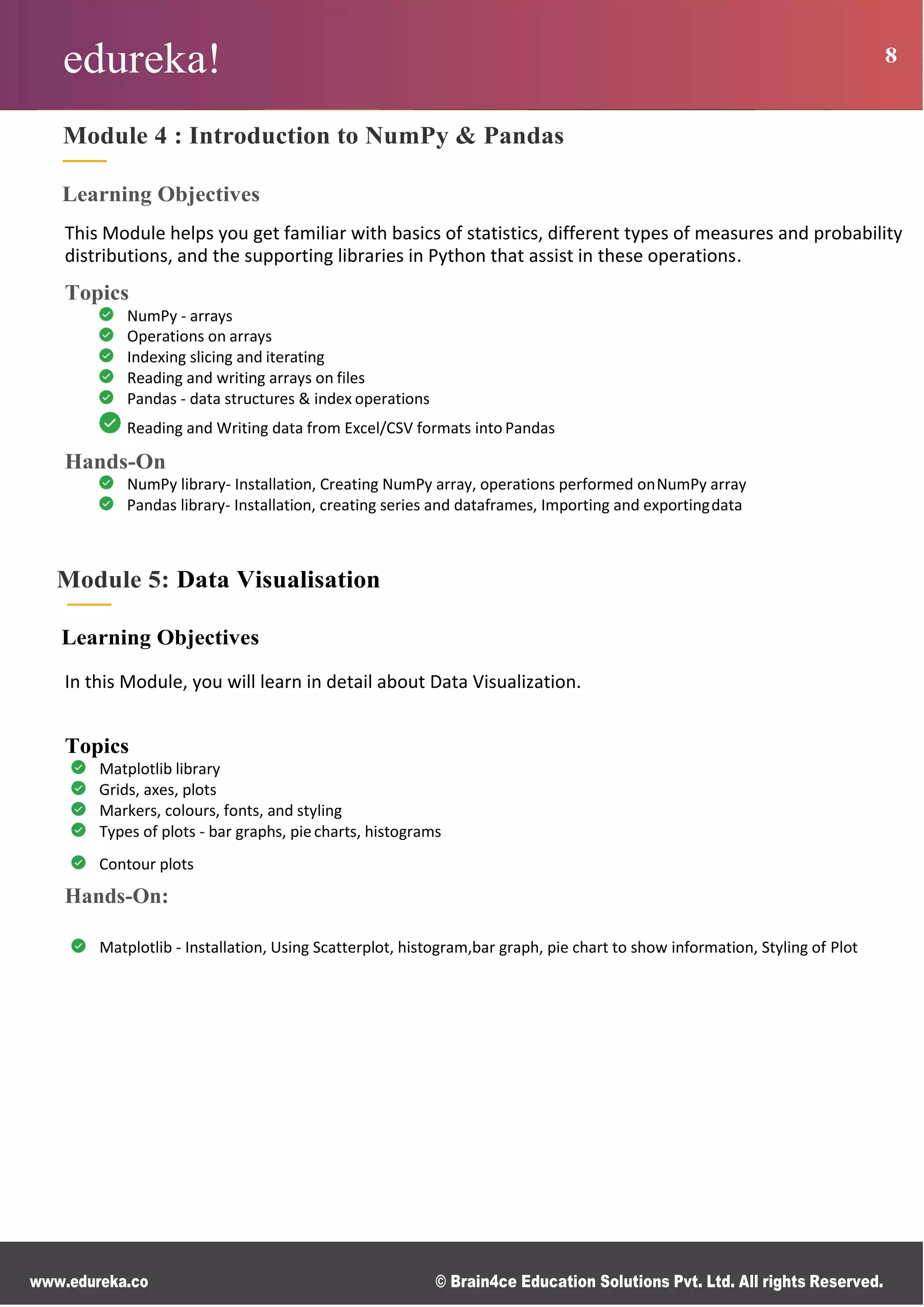 edureka! 8
www.edureka.co © Brain4ce Education Solutions Pvt. Ltd. All rights Reserved.
Module 4 : Introduction to NumPy & Pandas
Learning Objectives
This Module helps you get familiar with basics of statistics, different types of measures and probability
distributions, and the supporting libraries in Python that assist in these operations.
Topics
NumPy - arrays
Operations on arrays
Indexing slicing and iterating
Reading and writing arrays on files
Pandas - data structures & index operations
Reading and Writing data from Excel/CSV formats into Pandas
Hands-On
NumPy library- Installation, Creating NumPy array, operations performed onNumPy array
Pandas library- Installation, creating series and dataframes, Importing and exportingdata
Module 5: Data Visualisation
Learning Objectives
In this Module, you will learn in detail about Data Visualization.
Topics
Matplotlib library
Grids, axes, plots
Markers, colours, fonts, and styling
Types of plots - bar graphs, piecharts, histograms
Contour plots
Hands-On:
Matplotlib - Installation, Using Scatterplot, histogram,bar graph, pie chart to show information, Styling of Plot
 
