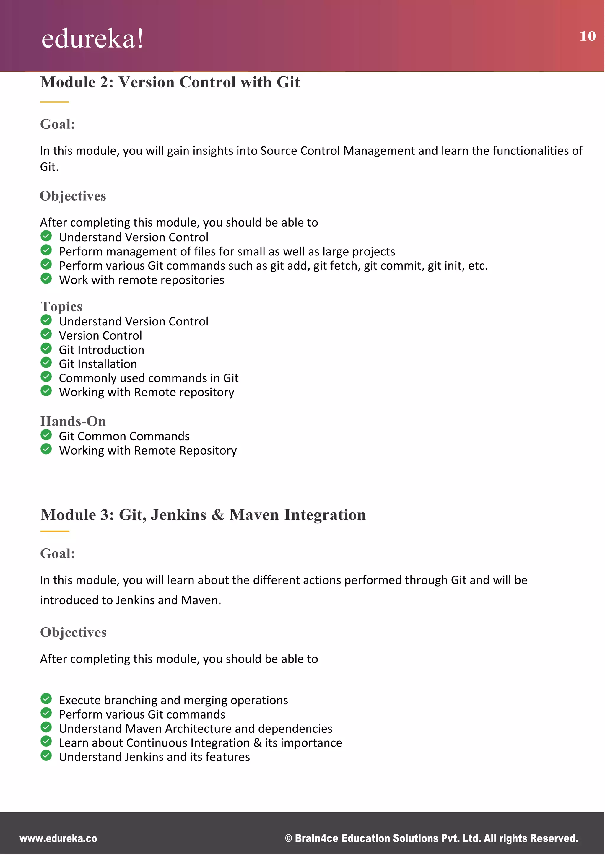 edureka! 10
www.edureka.co © Brain4ce Education Solutions Pvt. Ltd. All rights Reserved.
Module 2: Version Control with Git
Goal:
In this module, you will gain insights into Source Control Management and learn the functionalities of
Git.
Objectives
After completing this module, you should be able to
Understand Version Control
Perform management of files for small as well as large projects
Perform various Git commands such as git add, git fetch, git commit, git init, etc.
Work with remote repositories
Topics
Understand Version Control
Version Control
Git Introduction
Git Installation
Commonly used commands in Git
Working with Remote repository
Hands-On
Git Common Commands
Working with Remote Repository
Module 3: Git, Jenkins & Maven Integration
Goal:
In this module, you will learn about the different actions performed through Git and will be
introduced to Jenkins and Maven.
Objectives
After completing this module, you should be able to
Execute branching and merging operations
Perform various Git commands
Understand Maven Architecture and dependencies
Learn about Continuous Integration & its importance
Understand Jenkins and its features
 