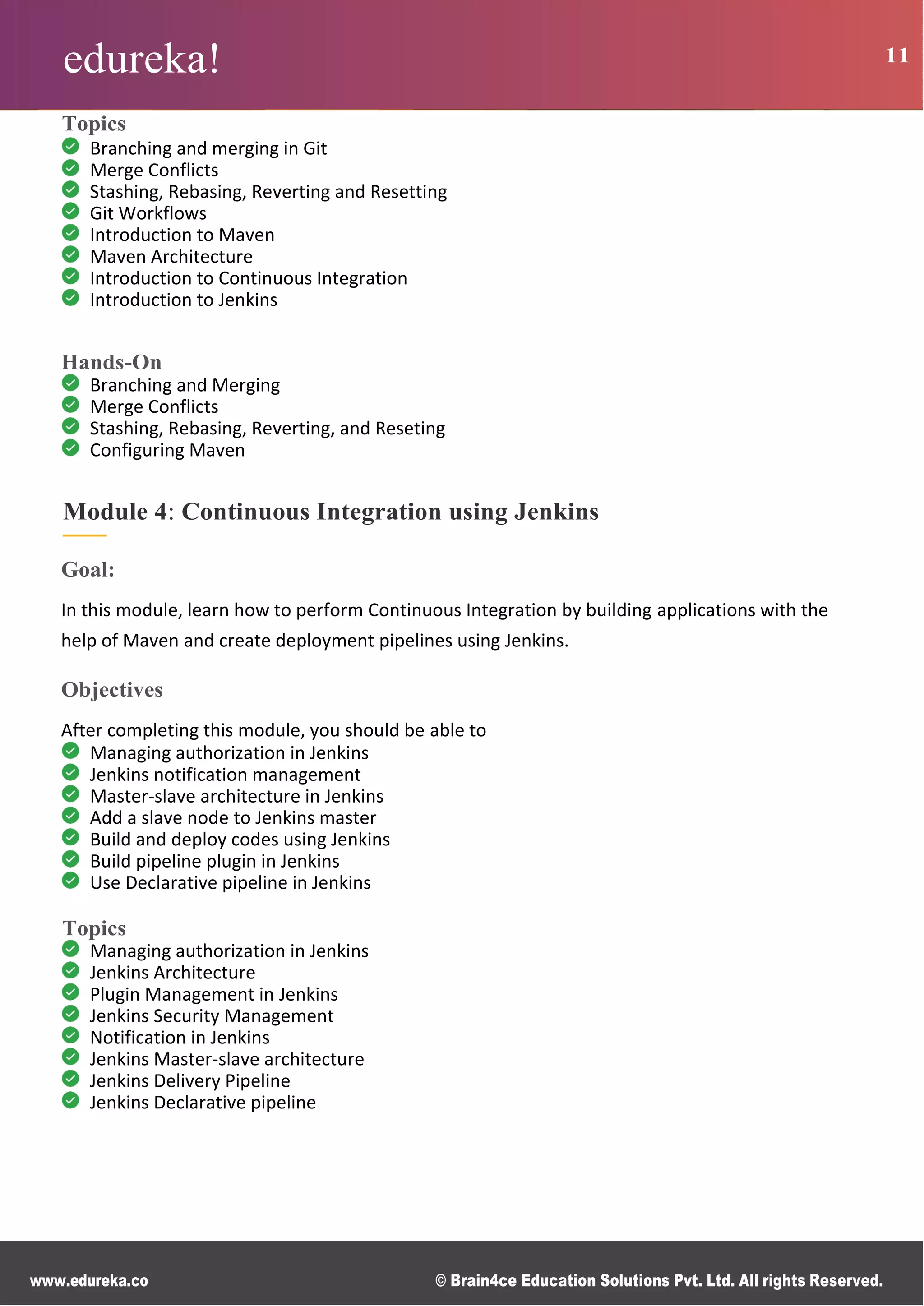 edureka! 11
www.edureka.co © Brain4ce Education Solutions Pvt. Ltd. All rights Reserved.
Topics
Branching and merging in Git
Merge Conflicts
Stashing, Rebasing, Reverting and Resetting
Git Workflows
Introduction to Maven
Maven Architecture
Introduction to Continuous Integration
Introduction to Jenkins
Hands-On
Branching and Merging
Merge Conflicts
Stashing, Rebasing, Reverting, and Reseting
Configuring Maven
Module 4: Continuous Integration using Jenkins
Goal:
In this module, learn how to perform Continuous Integration by building applications with the
help of Maven and create deployment pipelines using Jenkins.
Objectives
After completing this module, you should be able to
Managing authorization in Jenkins
Jenkins notification management
Master-slave architecture in Jenkins
Add a slave node to Jenkins master
Build and deploy codes using Jenkins
Build pipeline plugin in Jenkins
Use Declarative pipeline in Jenkins
Topics
Managing authorization in Jenkins
Jenkins Architecture
Plugin Management in Jenkins
Jenkins Security Management
Notification in Jenkins
Jenkins Master-slave architecture
Jenkins Delivery Pipeline
Jenkins Declarative pipeline
 