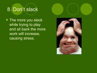8. Don’t slack The more you slack while trying to play and sit back the more work will increase, causing stress. 