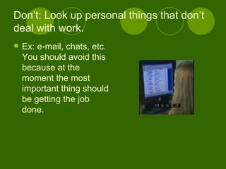 Don’t: Look up personal things that don’t deal with work. Ex: e-mail, chats, etc. You should avoid this because at the moment the most important thing should be getting the job done. 