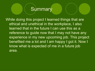 Summary While doing this project I learned things that are ethical and unethical in the workplace, I also learned that in the future I can use this as a reference to guide now that I may not have any experience in my new upcoming job. This project benefited me a lot and I am happy I got it. Now I know what is expected of me in a future job area. 
