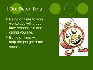 1.Do: Be on time Being on time to your workplace will prove how responsible and caring you are. Being on time will help the job get done easier. 