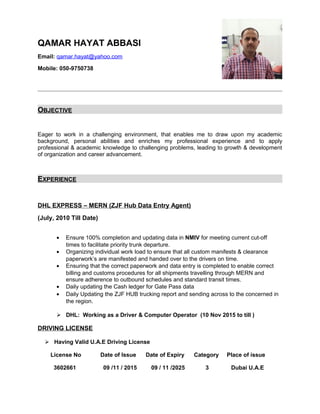 QAMAR HAYAT ABBASI
Email: qamar.hayat@yahoo.com
Mobile: 050-9750738
OBJECTIVE
Eager to work in a challenging environment, that enables me to draw upon my academic
background, personal abilities and enriches my professional experience and to apply
professional & academic knowledge to challenging problems, leading to growth & development
of organization and career advancement.
EXPERIENCE
DHL EXPRESS – MERN (ZJF Hub Data Entry Agent)
(July, 2010 Till Date)
• Ensure 100% completion and updating data in NMIV for meeting current cut-off
times to facilitate priority trunk departure.
• Organizing individual work load to ensure that all custom manifests & clearance
paperwork’s are manifested and handed over to the drivers on time.
• Ensuring that the correct paperwork and data entry is completed to enable correct
billing and customs procedures for all shipments travelling through MERN and
ensure adherence to outbound schedules and standard transit times.
• Daily updating the Cash ledger for Gate Pass data
• Daily Updating the ZJF HUB trucking report and sending across to the concerned in
the region.
 DHL: Working as a Driver & Computer Operator (10 Nov 2015 to till )
DRIVING LICENSE
 Having Valid U.A.E Driving License
License No Date of Issue Date of Expiry Category Place of issue
3602661 09 /11 / 2015 09 / 11 /2025 3 Dubai U.A.E
 